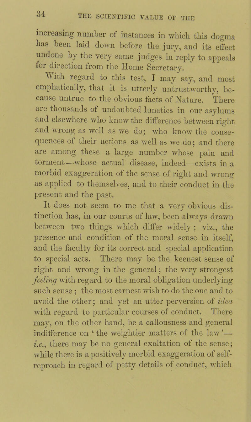 increasing number of instances in which this dogma has been laid down before the jury, and its effect undone by the very same judges in reply to appeals for direction from the Home Secretary. With regard to this test, I may say, and most emphatically, that it is utterly untrustworthy, be- cause untrue to the obvious facts of Nature. There are thousands of undoubted lunatics in our asylums and elsewhere who know the difference between right and wrong as well as we do; who know the conse- quences of their actions as well as we do; and there are among these a large number whose pain and torment—whose actual disease, indeed—exists in a morbid exaggeration of the sense of right and wrong as applied to themselves, and to their conduct in the present and the past. It does not seem to me that a very obvious dis- tinction has, in our courts of law, been always drawn between two things which differ widely ; viz., the presence and condition of the moral sense in itself, and the faculty for its correct and special application to special acts. There may be the keenest sense of right and wrong in the general; the very strongest feeling with regard to the moral obligation underlying such sense ; the most earnest wish to do the one and to avoid the other; and yet an utter perversion of idea with regard to particular courses of conduct. There may, on the other hand, be a callousness and general indifference on 4 the weightier matters of the law ’— i.e., there may be no general exaltation of the sense; while there is a positively morbid exaggeration of self- reproach in regard of petty details of conduct, which
