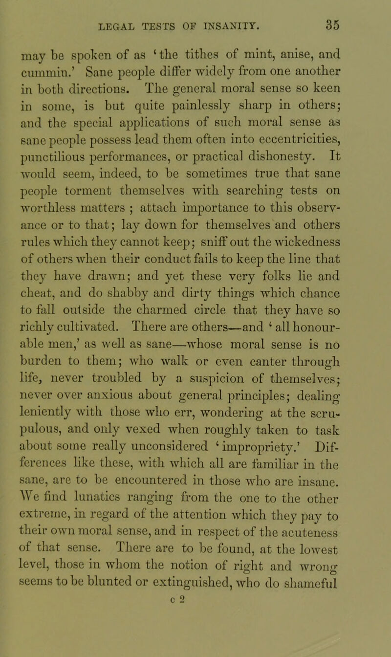 may be spoken of as 1 the tithes of mint, anise, and cummin.’ Sane people differ widely from one another in both directions. The general moral sense so keen in some, is but quite painlessly sharp in others; and the special applications of such moral sense as sane people possess lead them often into eccentricities, punctilious performances, or practical dishonesty. It would seem, indeed, to be sometimes true that sane people torment themselves with searching tests on worthless matters ; attach importance to this observ- ance or to that; lay down for themselves and others rules which they cannot keep; sniff out the wickedness of others when their conduct fails to keep the line that they have drawn; and yet these very folks lie and cheat, and do shabby and dirty things which chance to fall outside the charmed circle that they have so richly cultivated. There are others—and ‘ all honour- able men,’ as well as sane—whose moral sense is no burden to them; who walk or even canter through life, never troubled by a suspicion of themselves; never over anxious about general principles; dealing leniently with those who err, wondering at the scru- pulous, and only vexed when roughly taken to task about some really unconsidered ‘ impropriety.’ Dif- ferences like these, with which all are familiar in the sane, are to be encountered in those who are insane. We find lunatics ranging from the one to the other extreme, in regard of the attention which they pay to their own moral sense, and in respect of the acuteness of that sense. There are to be found, at the lowest level, those in whom the notion of right and wrong seems to be blunted or extinguished, who do shameful