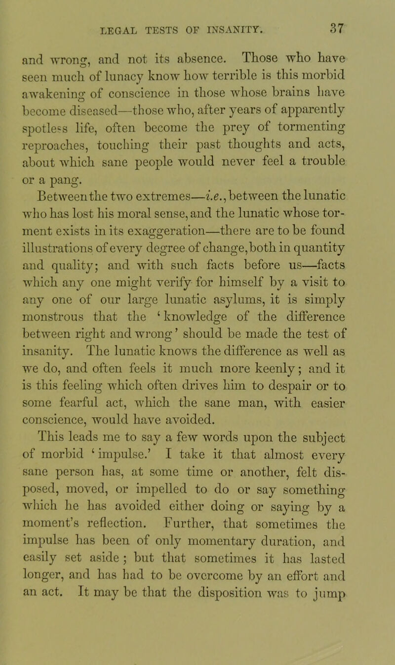 and wron^, and not its absence. Those who have seen much of lunacy know how terrible is this morbid awakening of conscience in those whose brains have become diseased—those who, after years of apparently spotless life, often become the prey of tormenting reproaches, touching their past thoughts and acts, about which sane people would never feel a trouble or a pang. Between the two extremes—i.e., between the lunatic who has lost his moral sense, and the lunatic whose tor- ment exists in its exaggeration—there are to be found illustrations of every degree of change,both in quantity and quality; and with such facts before us—facts which any one might verify for himself by a visit to any one of our large lunatic asylums, it is simply monstrous that the ‘ knowledge of the difference between right and wrong ’ should be made the test of insanity. The lunatic knows the difference as well as we do, and often feels it much more keenly; and it is this feeling which often drives him to despair or to some fearful act, which the sane man, with easier conscience, would have avoided. This leads me to say a few words upon the subject of morbid ‘ impulse.’ I take it that almost every sane person has, at some time or another, felt dis- posed, moved, or impelled to do or say something which he has avoided either doing or saying by a moment’s reflection. Further, that sometimes the impulse has been of only momentary duration, and easily set aside ; but that sometimes it has lasted longer, and has had to be overcome by an effort and an act. It may be that the disposition was to jump