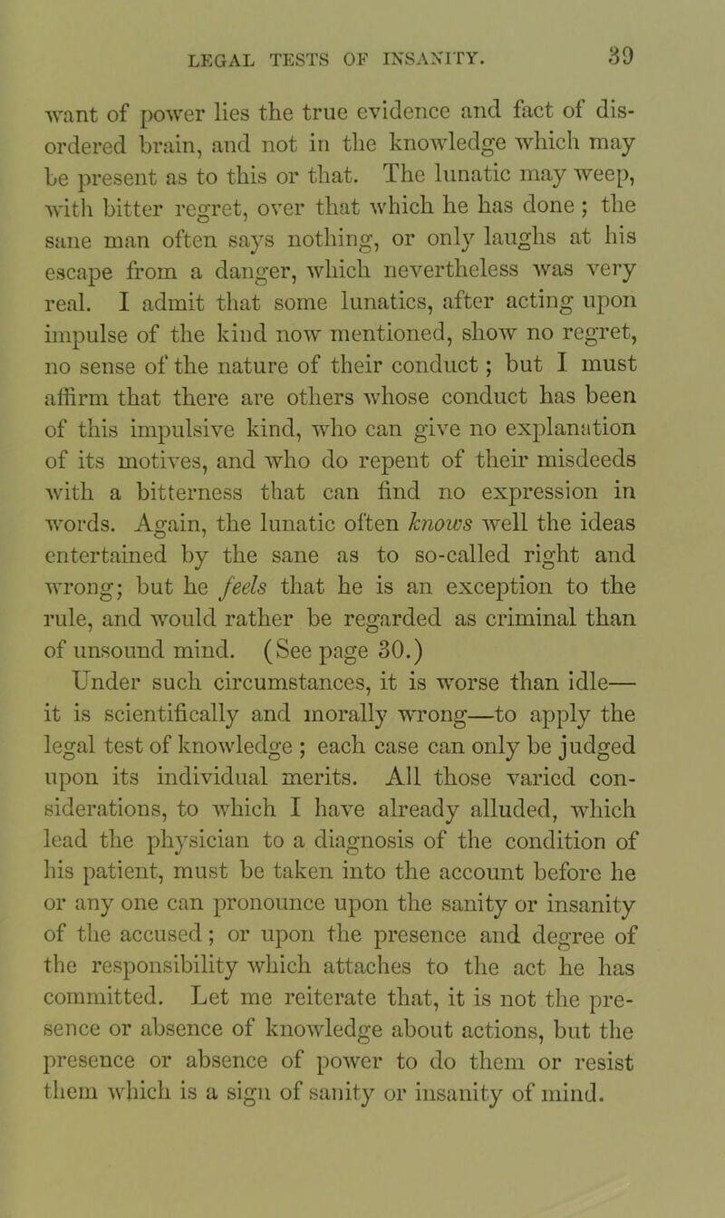 want of power lies the true evidence and fact of dis- ordered brain, and not in the knowledge which may be present as to this or that. The lunatic may weep, with bitter regret, over that which he has done ; the sane man often says nothing, or only laughs at his escape from a danger, which nevertheless was very real. I admit that some lunatics, after acting upon impulse of the kind now mentioned, show no regret, no sense of the nature of their conduct; but I must affirm that there are others whose conduct has been of this impulsive kind, who can give no explanation of its motives, and who do repent of their misdeeds with a bitterness that can find no expression in words. Again, the lunatic often knows well the ideas entertained by the sane as to so-called right and wrong; but he feels that he is an exception to the rule, and would rather be regarded as criminal than of unsound mind. (See page 30.) Under such circumstances, it is worse than idle— it is scientifically and morally wrong—to apply the legal test of knowledge ; each case can only be judged upon its individual merits. All those varied con- siderations, to which I have already alluded, which lead the physician to a diagnosis of the condition of his patient, must be taken into the account before he or any one can pronounce upon the sanity or insanity of the accused; or upon the presence and degree of the responsibility which attaches to the act he has committed. Let me reiterate that, it is not the pre- sence or absence of knowledge about actions, but the presence or absence of power to do them or resist them which is a sign of sanity or insanity of mind.