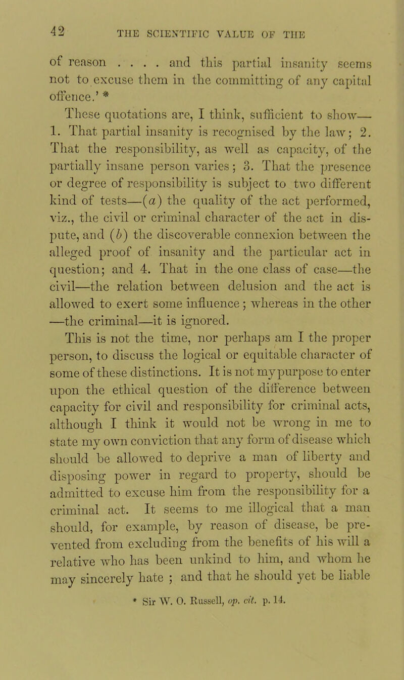 of reason .... and this partial insanity seems not to excuse them in the committing of any capital offence.’ * These quotations are, I think, sufficient to show— 1. That partial insanity is recognised by the law; 2. That the responsibility, as well as capacity, of the partially insane person varies ; 3. That the presence or degree of responsibility is subject to two different kind of tests—(a) the quality of the act performed, viz., the civil or criminal character of the act in dis- pute, and (b) the discoverable connexion between the alleged proof of insanity and the particular act in question; and 4. That in the one class of case—the civil—the relation between delusion and the act is allowed to exert some influence ; whereas in the other —the criminal—it is ignored. This is not the time, nor perhaps am I the proper person, to discuss the logical or equitable character of some of these distinctions. It is not my purpose to enter upon the ethical question of the difference between capacity for civil and responsibility for criminal acts, although I think it would not be wrong in me to state my own conviction that any form of disease which should be allowed to deprive a man of liberty and disposing power in regard to property, should be admitted to excuse him from the responsibility for a criminal act. It seems to me illogical that a man should, for example, by reason of disease, be pre- vented from excluding from the benefits of his will a relative who has been unkind to him, and whom he may sincerely hate ; and that he should yet be liable * Sir W. 0. Russell, op. cit. p. 14.