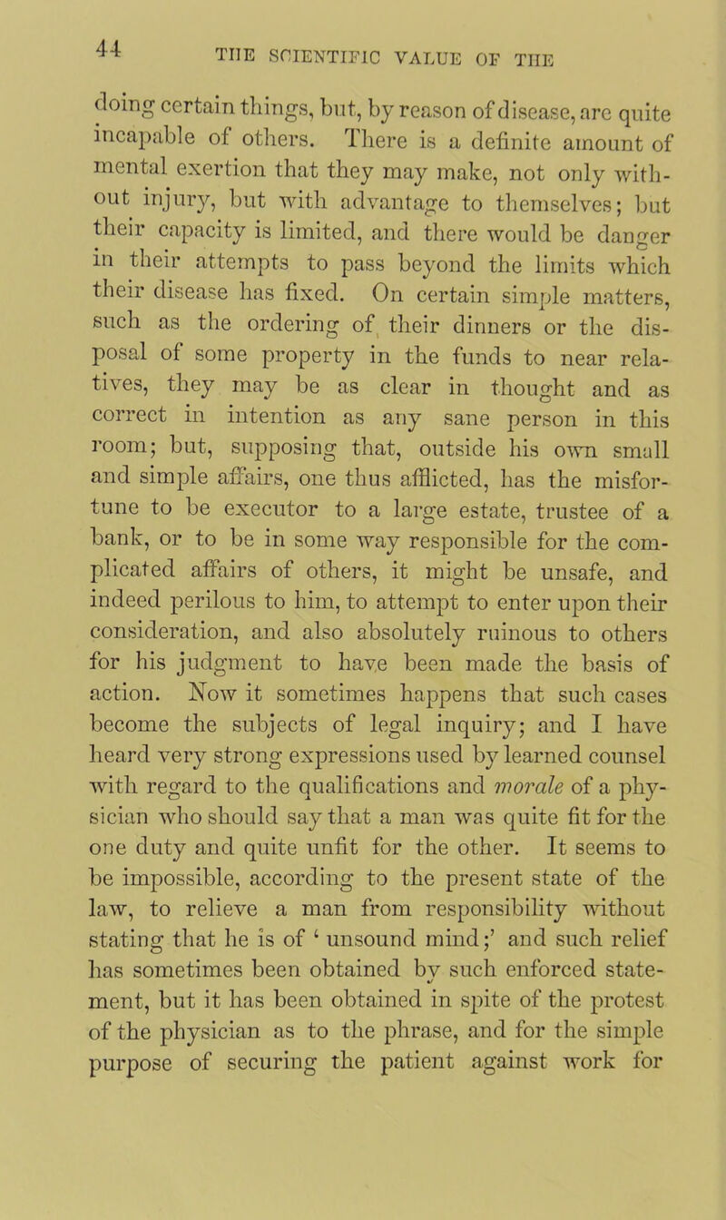 doing certain things, but, by reason of disease, are quite incapable of others. I here is a definite amount of mental exertion that they may make, not only with- out injury, but with advantage to themselves; but their capacity is limited, and there would be danger in their attempts to pass beyond the limits which their disease has fixed. On certain simple matters, such as the ordering of their dinners or the dis- posal of some property in the funds to near rela- tives, they may be as clear in thought and as correct in intention as any sane person in this room; but, supposing that, outside his own small and simple affairs, one thus afflicted, has the misfor- tune to be executor to a large estate, trustee of a bank, or to be in some way responsible for the com- plicated affairs of others, it might be unsafe, and indeed perilous to him, to attempt to enter upon their consideration, and also absolutely ruinous to others for his judgment to have been made the basis of action. Now it sometimes happens that such cases become the subjects of legal inquiry; and I have heard very strong expressions used by learned counsel with regard to the qualifications and morale of a phy- sician who should say that a man was quite fit for the one duty and quite unfit for the other. It seems to be impossible, according to the present state of the law, to relieve a man from responsibility without stating that he is of 4 unsound mind;’ and such relief has sometimes been obtained bv such enforced state- %/ ment, but it has been obtained in spite of the protest of the physician as to the phrase, and for the simple purpose of securing the patient against work for
