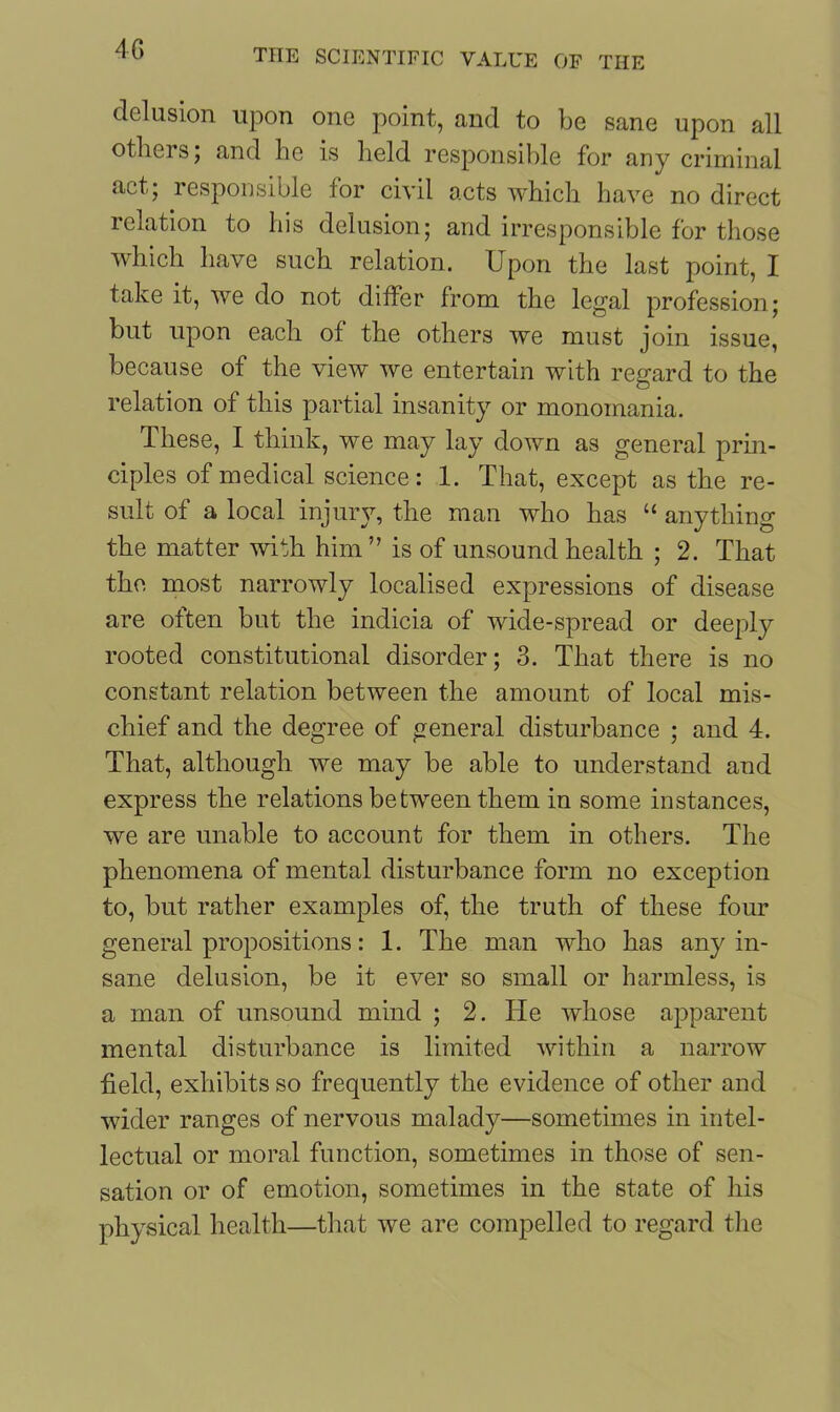 delusion upon one point, and to be sane upon all others; and he is held responsible for any criminal act; responsible for civil acts which have no direct relation to his delusion; and irresponsible for those which have such relation. Upon the last point, I take it, we do not differ from the legal profession; but upon each of the others we must join issue, because of the view we entertain with regard to the relation of this partial insanity or monomania. These, I think, we may lay down as general prin- ciples of medical science: 1. That, except as the re- sult of a local injury, the man who has “ anything the matter with him” is of unsound health ; 2. That the most narrowly localised expressions of disease are often but the indicia of wide-spread or deeply rooted constitutional disorder; 3. That there is no constant relation between the amount of local mis- chief and the degree of general disturbance ; and 4. That, although we may be able to understand and express the relations between them in some instances, we are unable to account for them in others. The phenomena of mental disturbance form no exception to, but rather examples of, the truth of these four general propositions: 1. The man who has any in- sane delusion, be it ever so small or harmless, is a man of unsound mind ; 2. He whose apparent mental disturbance is limited within a narrow field, exhibits so frequently the evidence of other and wider ranges of nervous malady—sometimes in intel- lectual or moral function, sometimes in those of sen- sation or of emotion, sometimes in the state of his physical health—that we are compelled to regard the
