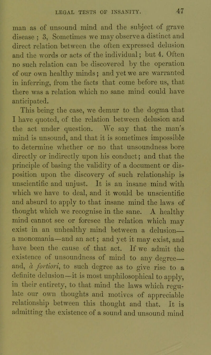 man as of unsound mind and tlie subject of grave disease ; 3, Sometimes we may observe a distinct and direct relation between the often expressed delusion and the words or acts of the individual; but 4. Often no such relation can be discovered by the operation of our own healthy minds ; and yet we are warranted in inferring, from the facts that come before us, that there was a relation which no sane mind could have anticipated. This being the case, we demur to the dogma that I have quoted, of the relation between delusion and the act under question. We say that the man’s mind is unsound, and that it is sometimes impossible to determine whether or no that unsoundness bore directly or indirectly upon his conduct; and that the principle of basing the validity of a document or dis- position upon the discovery of such relationship is unscientific and unjust. It is an insane mind with which we have to deal, and it would be unscientific and absurd to apply to that insane mind the laws of thought which we recognise in the sane. A healthy mind cannot see or foresee the relation which may exist in an unhealthy mind between a delusion— a monomania—and an act; and yet it may exist, and have been the cause of that act. If we admit the existence of unsoundness of mind to any degree and, a fortiori, to such degree as to give rise to a definite delusion—it is most unphilosophical to apply, in their entirety, to that mind the laws which regu- late our own thoughts and motives of appreciable relationship between this thought and that. It is admitting the existence of a sound and unsound mind