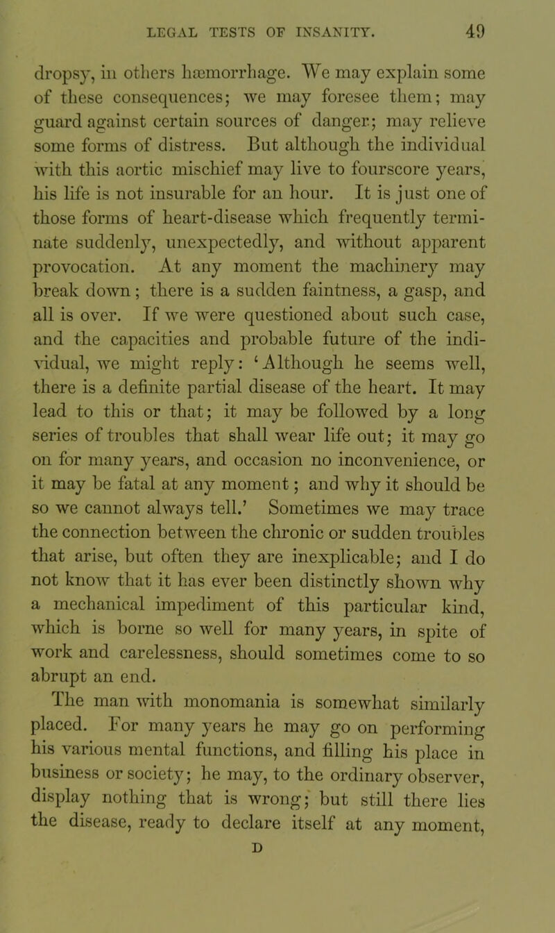 dropsy, in others haemorrhage. We may explain some of these consequences; we may foresee them; may guard against certain sources of danger; may relieve some forms of distress. But although the individual with this aortic mischief may live to fourscore years, his life is not insurable for an hour. It is just one of those forms of heart-disease which frequently termi- nate suddenly, unexpectedly, and without apparent provocation. At any moment the machinery may break down; there is a sudden faintness, a gasp, and all is over. If we were questioned about such case, and the capacities and probable future of the indi- vidual, we might reply: ‘Although he seems well, there is a definite partial disease of the heart. It may lead to this or that; it may be followed by a long series of troubles that shall wear life out; it may go on for many years, and occasion no inconvenience, or it may be fatal at any moment; and why it should be so we cannot always tell.’ Sometimes we may trace the connection between the chronic or sudden troubles that arise, but often they are inexplicable; and I do not know that it has ever been distinctly shown why a mechanical impediment of this particular kind, which is borne so well for many years, in spite of work and carelessness, should sometimes come to so abrupt an end. The man with monomania is somewhat similarly placed. For many years he may go on performing his various mental functions, and filling his place in business or society; he may, to the ordinary observer, display nothing that is wrong; but still there lies the disease, ready to declare itself at any moment, D