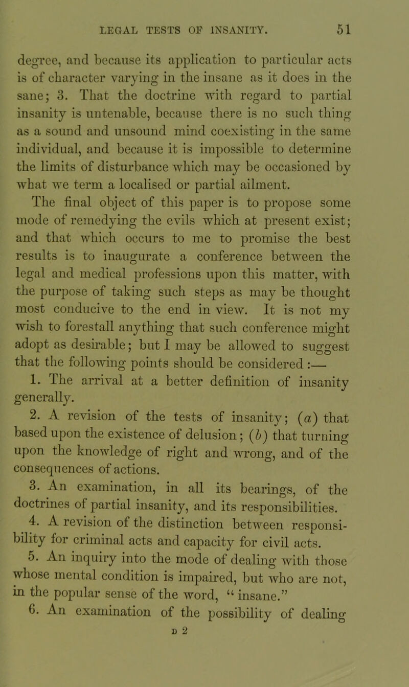 degree, and because its application to particular acts is of character varying in the insane as it does in the sane; 3. That the doctrine with regard to partial insanity is untenable, because there is no such thing as a sound and unsound mind coexisting in the same individual, and because it is impossible to determine the limits of disturbance which may be occasioned by what we term a localised or partial ailment. The final object of this paper is to propose some mode of remedying the evils which at present exist; and that which occurs to me to promise the best results is to inaugurate a conference between the legal and medical professions upon this matter, with the purpose of taking such steps as may be thought most conducive to the end in view. It is not my wish to forestall anything that such conference might adopt as desirable; but I may be allowed to suggest that the following points should be considered :— 1. The arrival at a better definition of insanity generally. 2. A revision of the tests of insanity; (a) that based upon the existence of delusion; that turning upon the knowledge of right and wrong, and of the consequences of actions. 3. An examination, in all its bearings, of the doctrines of partial insanity, and its responsibilities. 4. A revision of the distinction between responsi- bility for criminal acts and capacity for civil acts. 5. An inquiry into the mode of dealing with those whose mental condition is impaired, but who are not, in the popular sense of the word, u insane.” G. An examination of the possibility of dealing