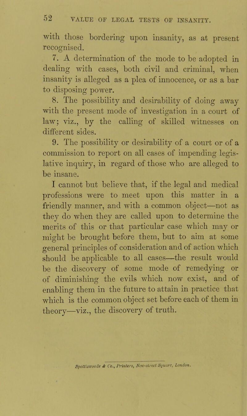 with those bordering upon insanity, as at present recognised. 7. A determination of the mode to be adopted in dealing with cases, both civil and criminal, when insanity is alleged as a plea of innocence, or as a bar to disposing power. 8. The possibility and desirability of doing away with the present mode of investigation in a court of law; viz., by the calling of skilled witnesses on different sides. 9. The possibility or desirability of a court or of a commission to report on all cases of impending legis- lative inquiry, in regard of those who are alleged to be insane. I cannot but believe that, if the legal and medical professions were to meet upon this matter in a friendly manner, and with a common object—not as they do when they are called upon to determine the merits of this or that particular case which may or might be brought before them, but to aim at some general principles of consideration and of action which should be applicable to all cases—the result would be the discovery of some mode of remedying or of diminishing the evils which now exist, and of enabling them in the future to attain in practice that which is the common object set before each of them in theory—viz., the discovery of truth. Spottisicoode Jc Co., Printers, New-street Square, London.