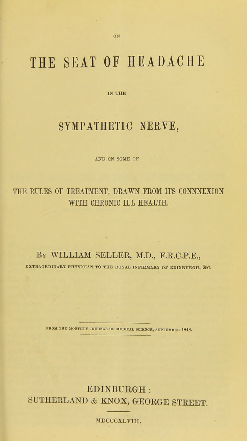 ON THE SEAT OF HEADACHE IN THE SYMPATHETIC NERVE, AND ON SOME OF THE RTJLES OP TEEATMENT, DRAWN FEOM ITS CONNNEXION WITH CHRONIC ILL HEALTH. By WILLIAM SELLEK, M.D., F.E.C.P.E., EXTBAOBDlNABr PHYSICIAN TO THE ROYAL INFIBMARY OF EDINBUBQH, &C. FROM THE MONTHLY JODBNAL OP MEDIOAI, SCIENCE, 8EPTBMBER 1848. EDINBURGH: SUTHERLAND & KNOX, GEORGE STREET. MDCCCXLVIII.