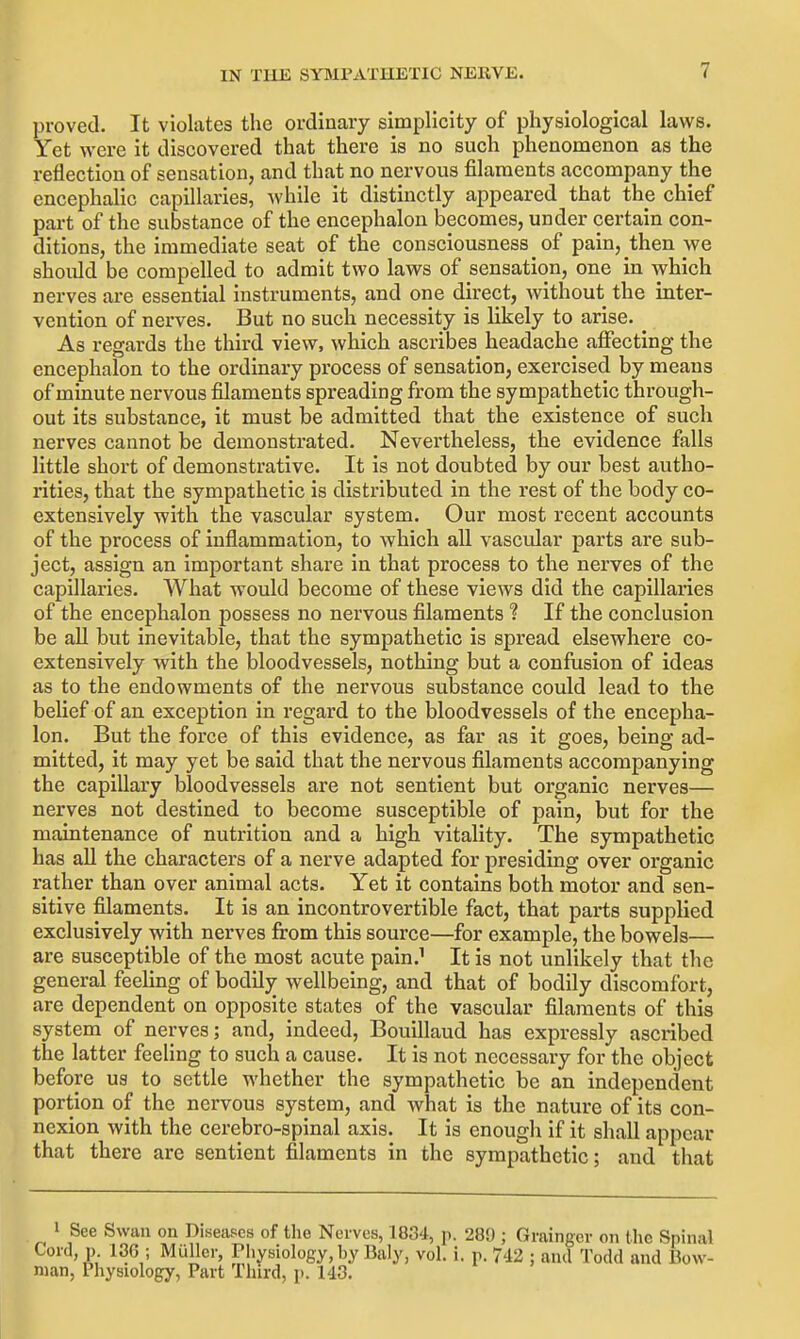 proved. It violates the ordinary simplicity of physiological laws. Yet were it discovered that there is no such phenomenon as the reflection of sensation, and that no nervous filaments accompany the encephalic capillaries, while it distinctly appeared that the chief part of the substance of the encephalon becomes, under certain con- ditions, the immediate seat of the consciousness of pain, then we should be compelled to admit two laws of sensation, one in which nerves are essential instruments, and one direct, without the inter- vention of nerves. But no such necessity is likely to arise. As regards the third view, which ascribes headache affecting the encephalon to the ordinary process of sensation, exercised by means of minute nervous filaments spreading from the sympathetic through- out its substance, it must be admitted that the existence of such nerves cannot be demonstrated. Nevertheless, the evidence falls little short of demonstrative. It is not doubted by our best autho- rities, that the sympathetic is distributed in the rest of the body co- extensively with the vascular system. Our most recent accounts of the process of inflammation, to which all vascular parts are sub- ject, assign an important share in that process to the nerves of the capillaries. What would become of these views did the capillaries of the encephalon possess no nervous filaments ? If the conclusion be all but inevitable, that the sympathetic is spread elsewhere co- extensively with the bloodvessels, nothing but a confusion of ideas as to the endowments of the nervous substance could lead to the belief of an exception in regard to the bloodvessels of the encepha- lon. But the force of this evidence, as far as it goes, being ad- mitted, it may yet be said that the nervous filaments accompanying the capillary bloodvessels are not sentient but organic nerves— nerves not destined to become susceptible of pain, but for the maintenance of nutrition and a high vitality. The sympathetic has all the characters of a nerve adapted for presiding over organic rather than over animal acts. Yet it contains both motor and sen- sitive filaments. It is an incontrovertible fact, that parts supplied exclusively with nerves from this source—for example, the bowels— are susceptible of the most acute pain.^ It is not unlikely that tlie general feeling of bodily wellbeing, and that of bodily discomfort, are dependent on opposite states of the vascular filaments of this system of nerves; and, indeed, Bouillaud has expressly ascribed the latter feeling to such a cause. It is not necessary for the object before us to settle whether the sympathetic be an independent portion of the nervous system, and what is the nature of its con- nexion with the cerebro-spinal axis. It is enough if it shall appear that there are sentient filaments in the sympathetic; and that 1 See Swan on Diseases of the Nerves, 1834, p. 289 ; Grainger on the Spinal Cord, p. 136 ; Muller, Physiology, by Baly, vol. i. p. 742 ; and Todd and Bow- man, Physiology, Part Third, p. 143.