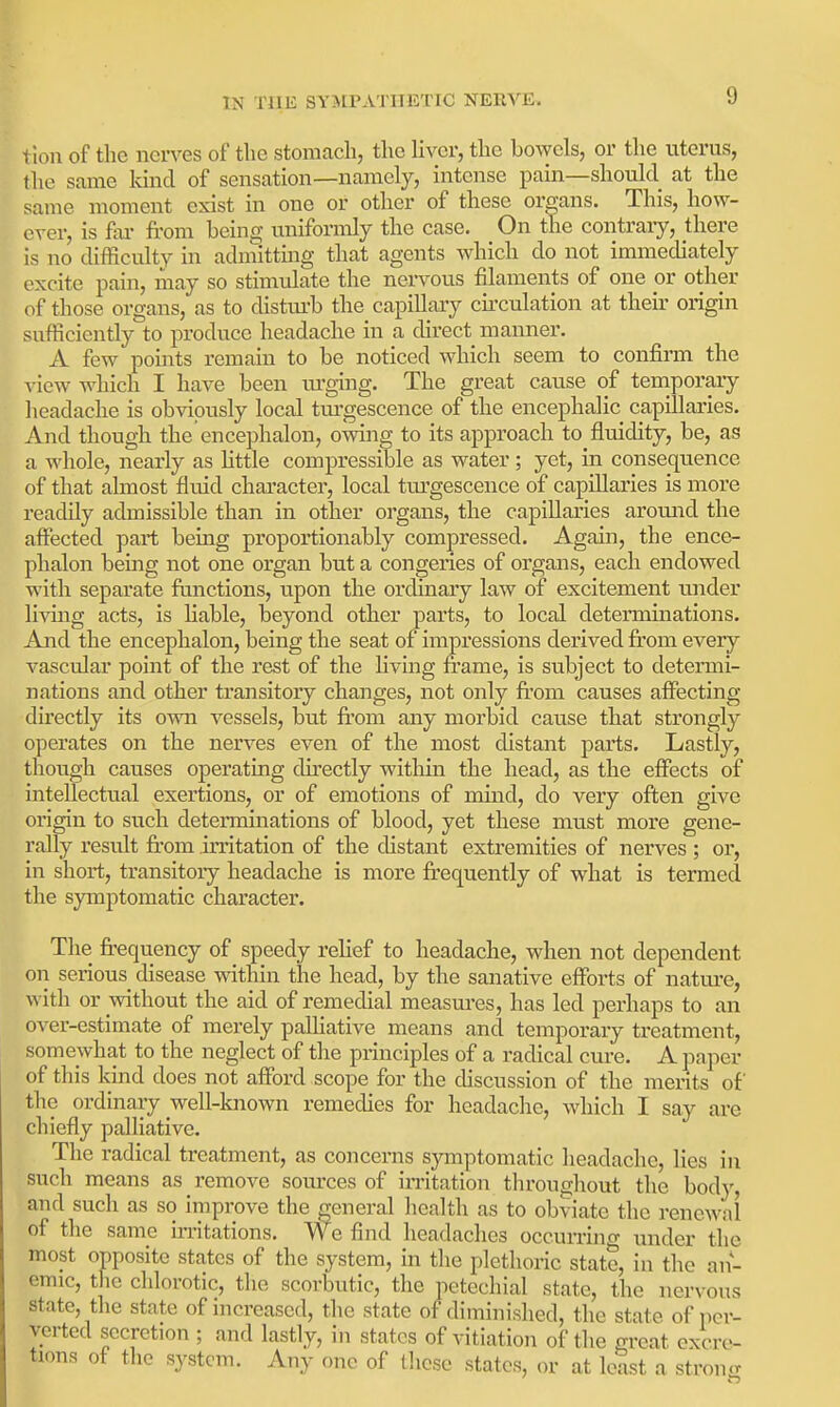 tion of the ncn-es of tlic stomach, the liver, the bowels, or the uterus, the same kind of sensation—namely, intense pain—should at the same moment exist in one or other of these organs. This, how- ever, is fai- from being uniformly the case. On the contrary, there is no difficidty in adniitting that agents which do not immediately excite pain, may so stimulate the nervous filaments of one or other of those organs, as to distiu-b the capillary cii'culation at their origin sufficiently to produce headache in a direct manner, A few pohits remain to be noticed which seem to confirm the view which I have been ui'ging. The great cause of tenaporary headache is obviously local turgescence of the encephalic capillaries. And though the encephalon, owing to its approach to fluidity, be, as a whole, nearly as Httle compressible as water; yet, in consequence of that almost fluid chai'acter, local tm'gescence of capillaries is more readily admissible than in other organs, the capillaries around the affected part being proportionably compressed. Again, the ence- phalon being not one organ but a congeries of organs, each endowed with separate ftmctions, upon the ordinary law of excitement under living acts, is liable, beyond other parts, to local determinations. And the encephalon, being the seat of impressions derived from every vascular point of the rest of the living frame, is subject to determi- nations and other transitory changes, not only from causes affecting directly its own vessels, but fi'om any morbid cause that strongly operates on the nerves even of the most distant parts. Lastly, though causes operating directly within the head, as the effects of intellectual exertions, or of emotions of mind, do very often give origin to such determinations of blood, yet these must more gene- rally result fi'om irritation of the distant extremities of nerves ; or, in short, transitoiy headache is more fi'equently of what is termed the symptomatic character. The frequency of speedy relief to headache, when not dependent on serious disease within the head, by the sanative efforts of nature, with or without the aid of remedial measm-es, has led perhaps to an over-estimate of merely palHative means and temporary treatment, somewhat to the neglect of the principles of a radical cure. A paper of this kind does not afford scope for the discussion of the merits of the ordinary well-known remedies for headache, wdiich I say are chiefly palliative. The radical treatment, as concerns symptomatic headache, lies in such means as remove sources of irritation throughout the body, and such as so improve the general health as to obviate the renewal of the same imtations. We find headaches occurrino- under the most opposite states of the system, in the plethoric state, in the an- emic, tlie chlorotic, the scorbutic, the petechial state, the nervous state, the state of increased, the state of diminished, the state of per- verted secretion ; and lastly, in states of vitiation of the great excre- tions of the system. Any one of lliese states, or at least a stronn-