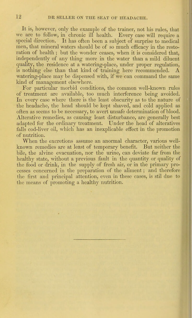 It isj however, only the example of the trainer, not his rules, that ^\G ai-e to follow, in chronic ill health. Every case will requu-e a special direction. It has often been a subject of sui'prise to medical men, that mineral waters should be of so much efficacy in the resto- ration of health ; but the wonder ceases, when it is considered that, independently of any thing more in the water than a mild diluent quahty, the residence at a watering-place, under proper regulation, is notlung else than that kind of training here recommended. A watering-place may be dispensed with, if we can command the same kind of management elsewhere. For particular morbid conditions, the common well-known rules of treatment are available, too much interference being avoided. In every case where there is the least obscurity as to the nature of the headache, the head should be kept shaved, and cold apphed as often as seems to be necessary, to avert unsafe deteraiination of blood. Alterative remedies, as causing least disturbance, are generally best adapted for the ordinary treatment. Under the head of alteratives falls cod-Uver oil, which has an inexplicable effect in the promotion of nutrition. When the excretions assume an anormal character, various well- known remedies are at least of temporary benefit. But neither the bile, the alvine evacuation, nor the urine, can deviate far fi'om the healthy state, without a previous fault in the quantity or quahty of the food or drink, in the supply of fresh air, or in the primaiy pro- cesses concerned in the preparation of the ahment; and therefore the first and principal attention, even in these cases, is stil due to the means of promoting a healthy nutrition.