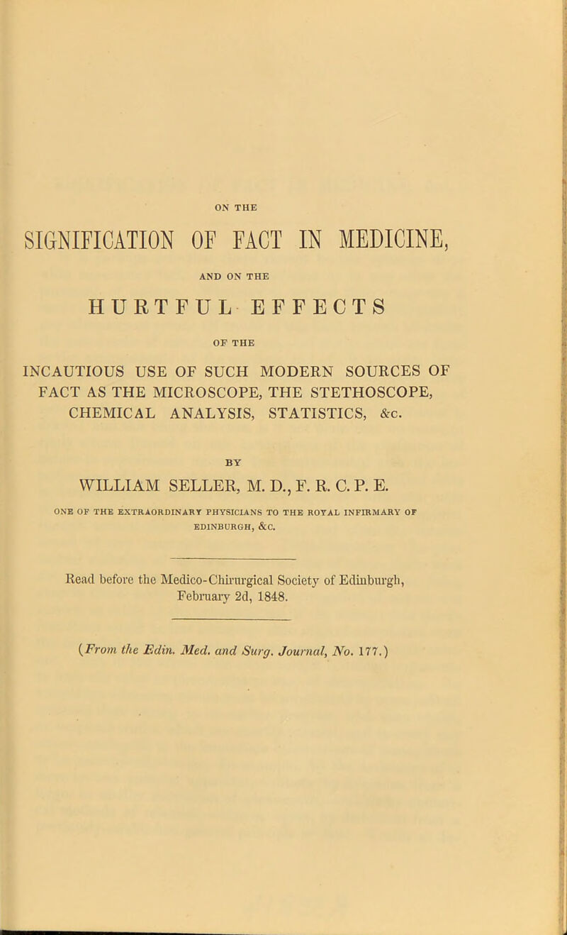 SIGNIFICATION OF FACT IN MEDICINE, AND ON THE HURTFUL EFFECTS OF THE INCAUTIOUS USE OF SUCH MODERN SOURCES OF FACT AS THE MICROSCOPE, THE STETHOSCOPE, CHEMICAL ANALYSIS, STATISTICS, &c. BY WILLIAM SELLER, M. D., F. R. C. P. E. ONE OF THE EXTRAORDINARY PHYSICIANS TO THE ROYAL INFIRMARY OF EDINBURGH, &C. Read before the Medico-Chirnrgical Society of Edinburgh, February 2d, 1848. (From the Edin. Med. and Surg. Journal, No. 177.)