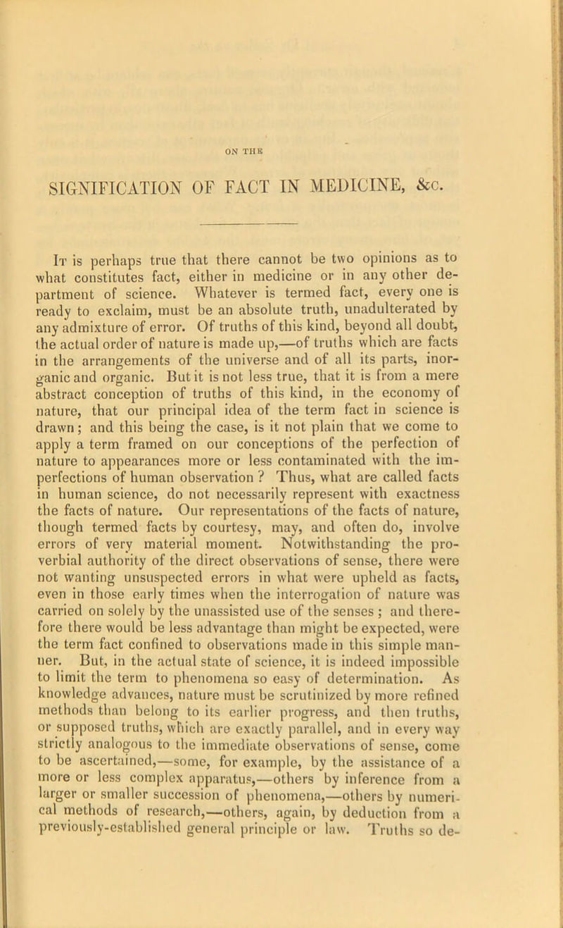 SIGNIFICATION OF FACT IN MEDICINE, &c. It is perhaps true that there cannot be two opinions as to what constitutes fact, either in medicine or in any other de- partment of science. Whatever is termed fact, every one is ready to exclaim, must be an absolute truth, unadulterated by any admixture of error. Of truths of this kind, beyond all doubt, the actual order of nature is made up,—of truths which are facts in the arrangements of the universe and of all its parts, inor- ganic and organic. But it is not less true, that it is from a mere abstract conception of truths of this kind, in the economy of nature, that our principal idea of the term fact in science is drawn; and this being the case, is it not plain that we come to apply a term framed on our conceptions of the perfection of nature to appearances more or less contaminated with the im- perfections of human observation ? Thus, what are called facts in human science, do not necessarily represent with exactness the facts of nature. Our representations of the facts of nature, though termed facts by courtesy, may, and often do, involve errors of very material moment. Notwithstanding the pro- verbial authority of the direct observations of sense, there were not wanting unsuspected errors in what were upheld as facts, even in those early times when the interrogation of nature was carried on solely by the unassisted use of the senses ; and there- fore there would be less advantage than might be expected, were the term fact confined to observations made in this simple man- ner. But, in the actual state of science, it is indeed impossible to limit the term to phenomena so easy of determination. As knowledge advances, nature must be scrutinized by more refined methods than belong to its earlier progress, and then truths, or supposed truths, which are exactly parallel, and in every way strictly analogous to the immediate observations of sense, come to be ascertained,—some, for example, by the assistance of a more or less complex apparatus,—others by inference from a larger or smaller succession of phenomena,—others by numeri- cal methods of research,—others, again, by deduction from a previously-established general principle or law. Truths so de-