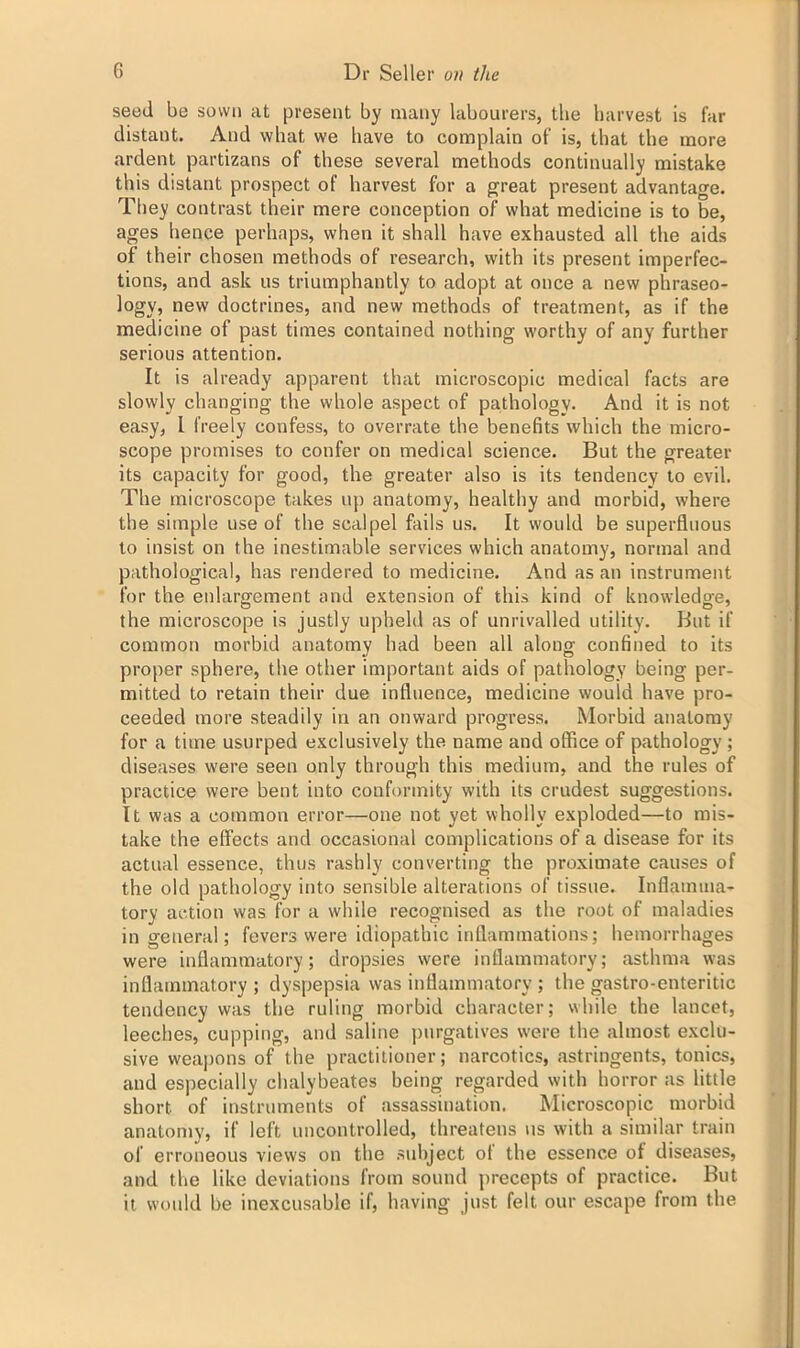 seed be sown at present by many labourers, the harvest is far distant. And what we have to complain of is, that the more ardent partizans of these several methods continually mistake this distant prospect of harvest for a great present advantage. They contrast their mere conception of what medicine is to be, ages hence perhaps, when it shall have exhausted all the aids of their chosen methods of research, with its present imperfec- tions, and ask us triumphantly to adopt at once a new phraseo- logy, new doctrines, and new methods of treatment, as if the medicine of past times contained nothing worthy of any further serious attention. It is already apparent that microscopic medical facts are slowly changing the whole aspect of pathology. And it is not easy, l freely confess, to overrate the benefits which the micro- scope promises to confer on medical science. But the greater its capacity for good, the greater also is its tendency to evil. The microscope takes up anatomy, healthy and morbid, where the simple use of the scalpel fails us. It would be superfluous to insist on the inestimable services which anatomy, normal and pathological, has rendered to medicine. And as an instrument for the enlargement and extension of this kind of knowledge, the microscope is justly upheld as of unrivalled utility. But if common morbid anatomy had been all along confined to its proper sphere, the other important aids of pathology being per- mitted to retain their due influence, medicine would have pro- ceeded more steadily in an onward progress. Morbid anatomy for a time usurped exclusively the name and office of pathology ; diseases were seen only through this medium, and the rules of practice were bent into conformity with its crudest suggestions. It was a common error—one not yet wholly exploded—to mis- take the effects and occasional complications of a disease for its actual essence, thus rashly converting the proximate causes of the old pathology into sensible alterations of tissue. Inflamma- tory action was for a while recognised as the root of maladies in general; fevers were idiopathic inflammations; hemorrhages were inflammatory; dropsies were inflammatory; asthma was inflammatory ; dyspepsia was inflammatory ; the gastro-enteritic tendency was the ruling morbid character; while the lancet, leeches, cupping, and saline purgatives were the almost exclu- sive weapons of the practitioner; narcotics, astringents, tonics, and especially chalybeates being regarded with horror as little short of instruments of assassination. Microscopic morbid anatomy, if left uncontrolled, threatens us with a similar train of erroneous views on the subject of the essence of diseases, and the like deviations from sound precepts of practice. But it would be inexcusable if, having just felt our escape from the