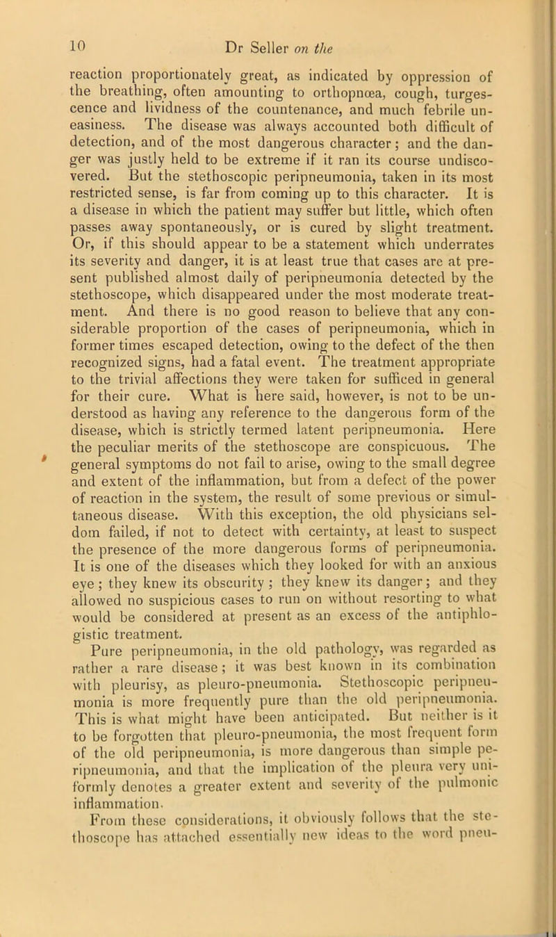 reaction proportionately great, as indicated by oppression of the breathing, often amounting to orthopnoea, cough, turges- cence and lividness of the countenance, and much febrile un- easiness. The disease was always accounted both difficult of detection, and of the most dangerous character; and the dan- ger was justly held to be extreme if it ran its course undisco- vered. But the stethoscopic peripneumonia, taken in its most restricted sense, is far from coming up to this character. It is a disease in which the patient may suffer but little, which often passes away spontaneously, or is cured by slight treatment. Or, if this should appear to be a statement which underrates its severity and danger, it is at least true that cases are at pre- sent published almost daily of peripneumonia detected by the stethoscope, which disappeared under the most moderate treat- ment. And there is no good reason to believe that any con- siderable proportion of the cases of peripneumonia, which in former times escaped detection, owing to the defect of the then recognized signs, had a fatal event. The treatment appropriate to the trivial affections they were taken for sufficed in general for their cure. What is here said, however, is not to be un- derstood as having any reference to the dangerous form of the disease, which is strictly termed latent peripneumonia. Here the peculiar merits of the stethoscope are conspicuous. The general symptoms do not fail to arise, owing to the small degree and extent of the inflammation, but from a defect of the power of reaction in the system, the result of some previous or simul- taneous disease. With this exception, the old physicians sel- dom failed, if not to detect with certainty, at least to suspect the presence of the more dangerous forms of peripneumonia. It is one of the diseases which they looked for with an anxious eye; they knew its obscurity; they knew its danger; and they allowed no suspicious eases to run on without resorting to what would be considered at present as an excess of the antiphlo- gistic treatment. Pure peripneumonia, in the old pathology, was regarded as rather a rare disease; it was best known in its combination with pleurisy, as pleuro-pneumonia. Stethoscopic peripneu- monia is more frequently pure than the old peripneumonia. This is what might have been anticipated. But neither is it to be forgotten that pleuro-pneumonia, the most frequent form of the old peripneumonia, is more dangerous than simple pe- ripneumonia, and that the implication of the pleura very uni- formly denotes a greater extent and severity of the pulmonic inflammation. From these considerations, it obviously follows that the ste- thoscope has attached essentially new ideas to the word pneu-