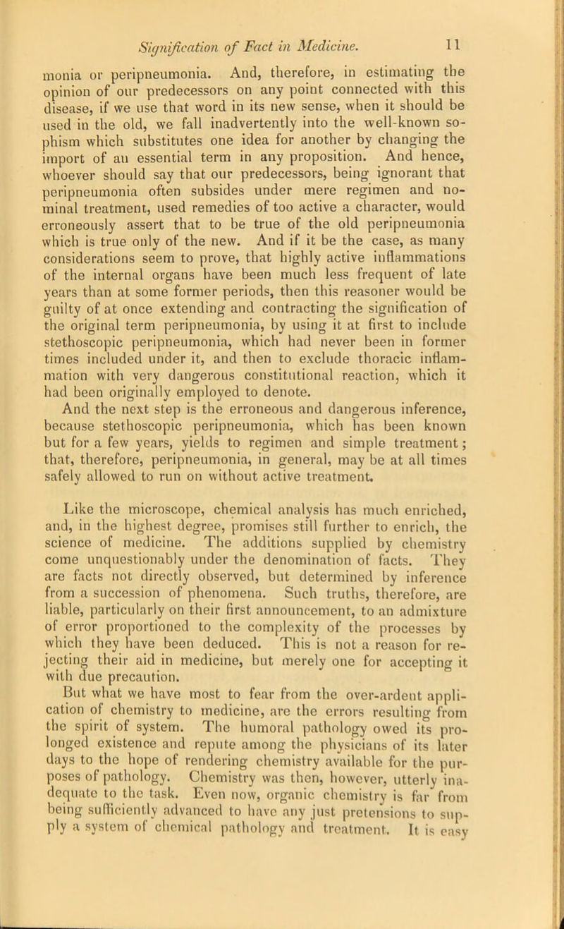 monia or peripneumonia. And, therefore, in estimating the opinion of our predecessors on any point connected with this disease, if we use that word in its new sense, when it should be used in the old, we fall inadvertently into the well-known so- phism which substitutes one idea for another by changing the import of an essential term in any proposition. And hence, whoever should say that our predecessors, being ignorant that peripneumonia often subsides under mere regimen and no- minal treatment, used remedies of too active a character, would erroneously assert that to be true of the old peripneumonia which is true only of the new. And if it be the case, as many considerations seem to prove, that highly active inflammations of the internal organs have been much less frequent of late years than at some former periods, then this reasoner would be guilty of at once extending and contracting the signification of the original term peripneumonia, by using it at first to include stethoscopic peripneumonia, which had never been in former times included under it, and then to exclude thoracic inflam- mation with very dangerous constitutional reaction, which it had been originally employed to denote. And the next step is the erroneous and dangerous inference, because stethoscopic peripneumonia, which has been known but for a few years, yields to regimen and simple treatment; that, therefore, peripneumonia, in general, may be at all times safely allowed to run on without active treatment. Like the microscope, chemical analysis has much enriched, and, in the highest degree, promises still further to enrich, the science of medicine. The additions supplied by chemistry come unquestionably under the denomination of facts. They are facts not directly observed, but determined by inference from a succession of phenomena. Such truths, therefore, are liable, particularly on their first announcement, to an admixture of error proportioned to the complexity of the processes by which they have been deduced. This is not a reason for re- jecting their aid in medicine, but merely one for accepting it with due precaution. But what we have most to fear from the over-ardent appli- cation of chemistry to medicine, are the errors resulting from the spirit of system. The humoral pathology owed its pro- longed existence and repute among the physicians of its later days to the hope of rendering chemistry available for the pur- poses of pathology. Chemistry was then, however, utterly ina- dequate to the task. Even now, organic chemistry is far from being sufficiently advanced to have any just pretensions to sup- ply a system of chemical pathology and treatment. It is easy