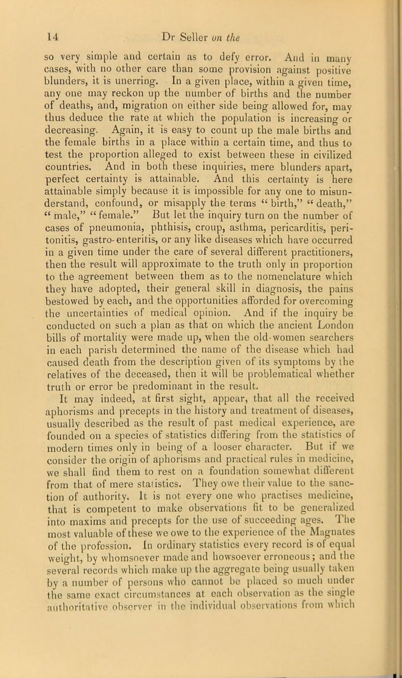 so very simple and certain as to defy error. And in many cases, with no other care than some provision against positive blunders, it is unerring. In a given place, within a given time, any one may reckon up the number of births and the number of deaths, and, migration on either side being allowed for, mav thus deduce the rate at which the population is increasing or decreasing. Again, it is easy to count up the male births and the female births in a place within a certain time, and thus to test the proportion alleged to exist between these in civilized countries. And in both these inquiries, mere blunders apart, perfect certainty is attainable. And this certainty is here attainable simply because it is impossible for any one to misun- derstand, confound, or misapply the terms “birth,” “death,” “ male,” “ female.” But let the inquiry turn on the number of cases of pneumonia, phthisis, croup, asthma, pericarditis, peri- tonitis, gastro-enteritis, or any like diseases which have occurred in a given time under the care of several different practitioners, then the result will approximate to the truth only in proportion to the agreement between them as to the nomenclature which they have adopted, their general skill in diagnosis, the pains bestowed by each, and the opportunities afforded for overcoming the uncertainties of medical opinion. And if the inquiry be conducted on such a plan as that on which the ancient London bills of mortality were made up, when the old-women searchers in each parish determined the name of the disease which had caused death from the description given of its symptoms by the relatives of the deceased, then it will be problematical whether truth or error be predominant in the result. It may indeed, at first sight, appear, that all the received aphorisms and precepts in the history and treatment of diseases, usually described as the result of past medical experience, are founded on a species of statistics differing from the statistics of modern times only in being of a looser character. But if we consider the origin of aphorisms and practical rules in medicine, we shall find them to rest on a foundation somewhat different from that of mere statistics. They owe their value to the sanc- tion of authority. It is not every one who practises medicine, that is competent to make observations fit to be generalized into maxims and precepts for the use of succeeding ages. The most valuable of these we owe to the experience of the Magnates of the profession. In ordinary statistics every record is of equal weight, by whomsoever made and howsoever erroneous; and the several records which make up the aggregate being usually taken by a number of persons who cannot be placed so much under the same exact circumstances at each observation as the single authoritative observer in the individual observations from which