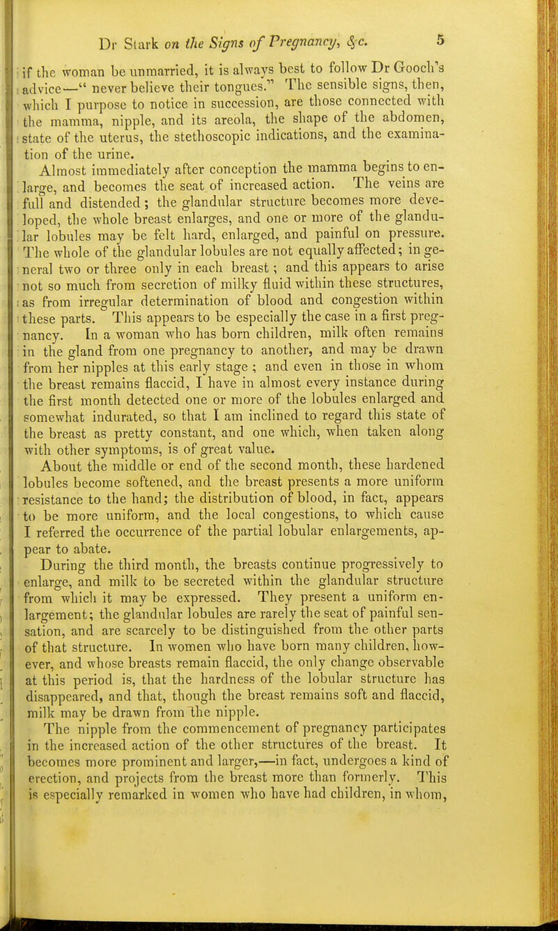 if the woman be unmarried, it is always best to follow Dr Gooclfs advice— never believe their tongues. The sensible signs, then, which I purpose to notice in succession, are those connected with the mamma, nipple, and its areola, the shape of the abdomen, state of the uterus, the stethoscopic indications, and the examina- tion of the urine. I Almost immediately after conception the luamma begins to en- I large, and becomes the seat of increased action. The veins are I fill? and distended; the glandular structure becomes more deve- I loped, the whole breast enlarges, and one or more of the glandu- lar lobules may be felt hard, enlarged, and painful on pressure. The whole of the glandular lobules are not equally affected; in ge- neral two or three only in each breast; and this appears to arise not so much from secretion of milky fluid within these structures, ; as from irregular determination of blood and congestion within ■ these parts. This appears to be especially the case in a first preg- nancy. In a woman who has born children, milk often remains in the gland from one pregnancy to another, and may be drawn from her nipples at this early stage ; and even in those in whom the breast remains flaccid, I have in almost every instance during the first month detected one or more of the lobules enlarged and somewhat indurated, so that I am inclined to regard this state of the breast as pretty constant, and one which, when taken along ■with other symptoms, is of great value. About the middle or end of the second month, these hardened lobules become softened, and the breast presents a more uniform resistance to the hand; the distribution of blood, in fact, appears • to be more uniform, and the local congestions, to which cause I referred the occurrence of the partial lobular enlargements, ap- pear to abate. During the third month, the breasts continue progressively to enlarge, and milk to be secreted within the glandular structure from which it may be expressed. They present a uniform en- ) largement; the glandular lobules are rarely the seat of painful sen- ; sation, and are scarcely to be distinguished from the other parts I of that structure. In women who have born many children, how- ever, and whose breasts remain flaccid, the only change observable 1 at this period is, that the hardness of the lobular structure has disappeared, and that, though the breast remains soft and flaccid, milk may be drawn from Ihe nipple. The nipple from the commencement of pregnancy participates in the increased action of the other structures of the breast. It becomes more prominent and larger,—in fact, undergoes a kind of j erection, and projects from the breast more than formerly. This ', is especially remarked in women who have had children, in whom,