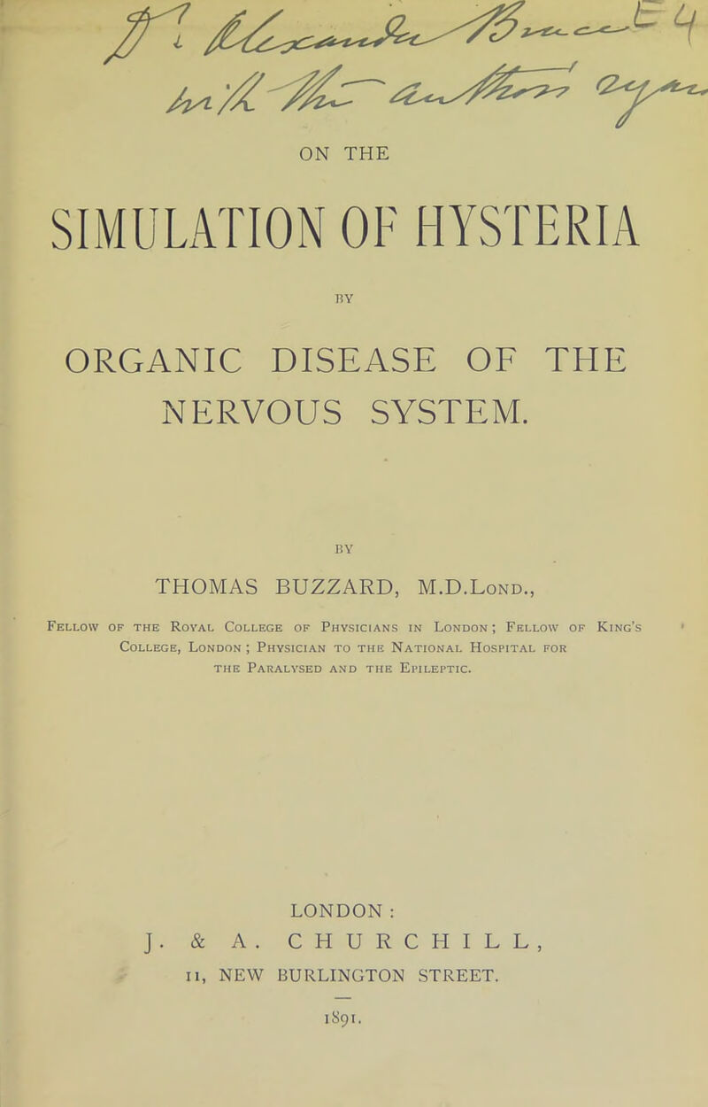 ON THE SIMULATION OF HYSTERIA RY ORGANIC DISEASE OF THE NERVOUS SYSTEM. RY THOMAS BUZZARD, M.D.Lond., Fellow of the Royal College of Physicians in London ; Fellow of King’s College, London ; Physician to the National Hospital for the Paralysed and the Epileptic. LONDON: J. & A. CHURCHILL, ii, NEW BURLINGTON STREET.