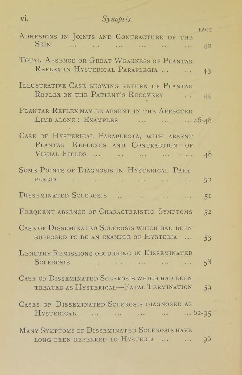 page Adhesions in Joints and Contracture of the Skin 42 Total Absence or Great Weakness of Plantar Reflex in Hysterical Paraplegia ... ... 43 Illustrative Case showing return of Plantar Reflex on the Patient’s Recovery ... 44 Plantar Reflex may be absent in the Affected Limb alone : Examples ... ... ...46-48 Case of Hysterical Paraplegia, with absent Plantar Reflexes and Contraction of Visual Fields ... ... ... ... ... 48 Some Points of Diagnosis in Hysterical Para- plegia ... ... ... ... ... ... 50 Disseminated Sclerosis ... ... ... ... 51 Frequent absence of Characteristic Symptoms 52 Case of Disseminated Sclerosis which had been supposed to be an example of Hysteria ... 53 Lengthy Remissions occurring in Disseminated Sclerosis ... ... ... ... ... 58 Case of Disseminated Sclerosis which had been TREATED AS HYSTERICAL FATAL TERMINATION 59 Cases of Disseminated Sclerosis diagnosed as Hysterical 62-95 Many Symptoms of Disseminated Sclerosis have long been referred to Hysteria ... ... 96