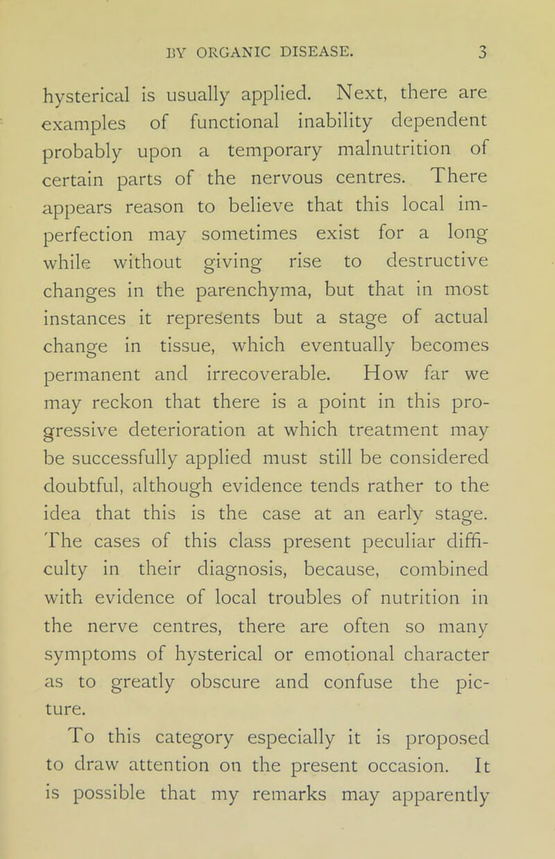 o hysterical is usually applied. Next, there are examples of functional inability dependent probably upon a temporary malnutrition of certain parts of the nervous centres. There appears reason to believe that this local im- perfection may sometimes exist for a long while without giving rise to destructive changes in the parenchyma, but that in most instances it represents but a stage of actual change in tissue, which eventually becomes permanent and irrecoverable. How far we may reckon that there is a point in this pro- gressive deterioration at which treatment may be successfully applied must still be considered doubtful, although evidence tends rather to the idea that this is the case at an early stage. The cases of this class present peculiar diffi- culty in their diagnosis, because, combined with evidence of local troubles of nutrition in the nerve centres, there are often so many symptoms of hysterical or emotional character as to greatly obscure and confuse the pic- ture. To this category especially it is proposed to draw attention on the present occasion. It is possible that my remarks may apparently