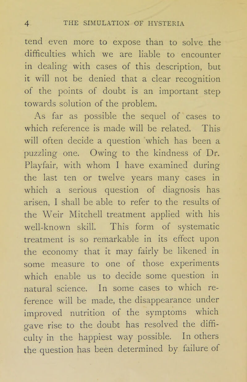 tend even more to expose than to solve the difficulties which we are liable to encounter in dealing with cases of this description, but it will not be denied that a clear recognition of the points of doubt is an important step towards solution of the problem. As far as possible the sequel of cases to which reference is made will be related. This will often decide a question which has been a puzzling one. Owing to the kindness of Dr. Playfair, with whom I have examined during the last ten or twelve years many cases in which a serious question of diagnosis has arisen, I shall be able to refer to the results of the Weir Mitchell treatment applied with his well-known skill. This form of systematic treatment is so remarkable in its effect upon the economy that it may fairly be likened in some measure to one of those experiments which enable us to decide some question in natural science. In some cases to which re- ference will be made, the disappearance under improved nutrition of the symptoms which gave rise to the doubt has resolved the diffi- culty in the happiest way possible. In others the question has been determined by failure of