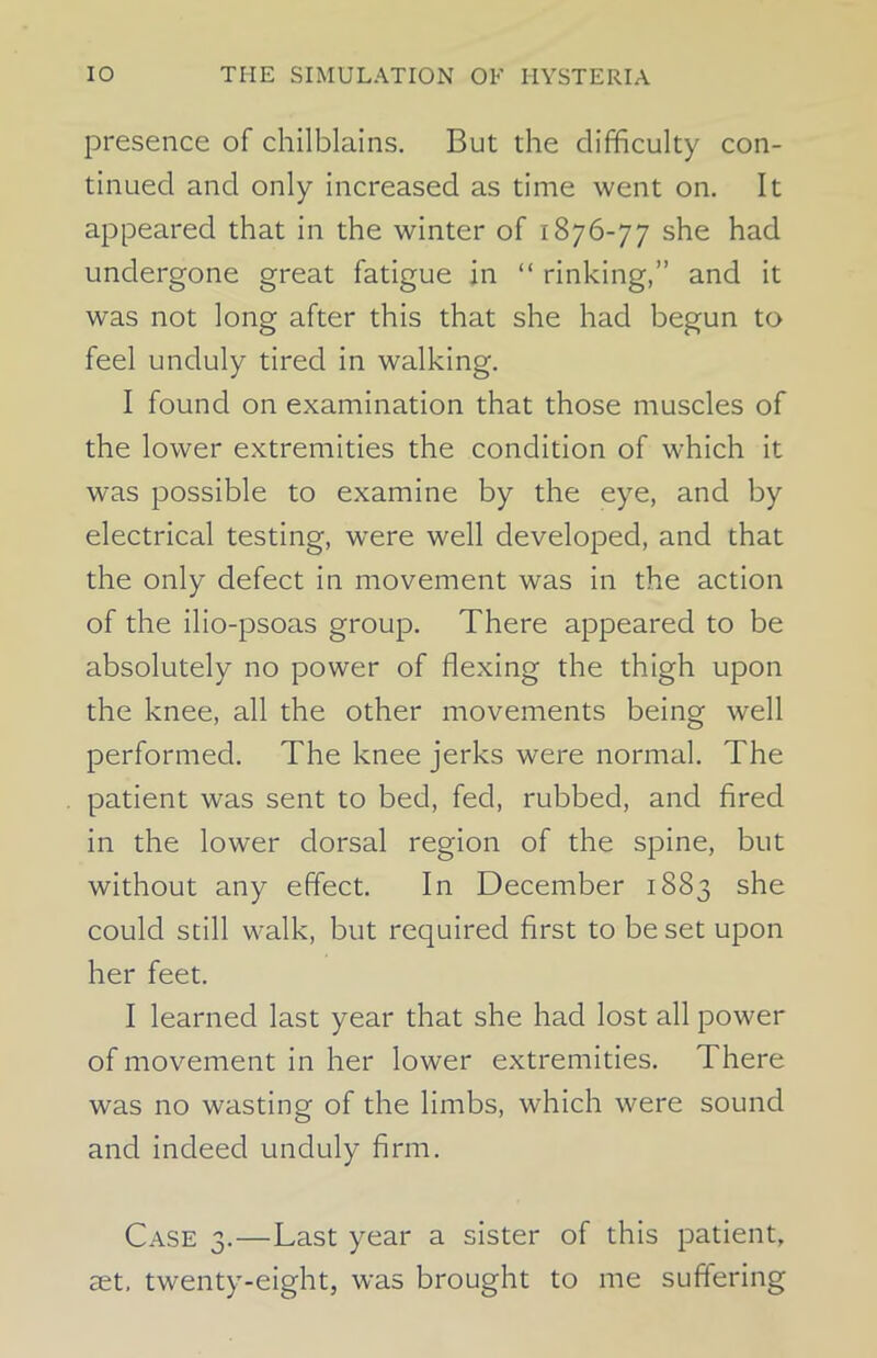 presence of chilblains. But the difficulty con- tinued and only increased as time went on. It appeared that in the winter of 1876-77 she had undergone great fatigue in “ rinking,” and it was not long after this that she had begun to feel unduly tired in walking. I found on examination that those muscles of the lower extremities the condition of which it was possible to examine by the eye, and by electrical testing, were well developed, and that the only defect in movement was in the action of the ilio-psoas group. There appeared to be absolutely no power of flexing the thigh upon the knee, all the other movements being well performed. The knee jerks were normal. The patient was sent to bed, fed, rubbed, and fired in the lower dorsal region of the spine, but without any effect. In December 1883 she could still walk, but required first to beset upon her feet. I learned last year that she had lost all power of movement in her lower extremities. There was no wasting of the limbs, which were sound and indeed unduly firm. Case 3.—Last year a sister of this patient, set. twenty-eight, was brought to me suffering