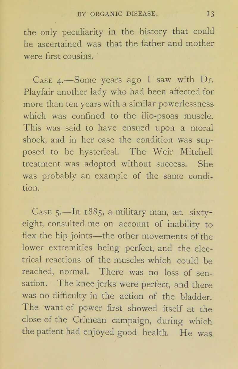 the only peculiarity in the history that could be ascertained was that the father and mother were first cousins. Case 4.—Some years ago I saw with Dr. Playfair another lady who had been affected for more than ten years with a similar powerlessness which was confined to the ilio-psoas muscle. This was said to have ensued upon a moral shock, and in her case the condition was sup- posed to be hysterical. The Weir Mitchell treatment was adopted without success. She was probably an example of the same condi- tion. Case 5.—In 1885, a military man, set. sixty- eight, consulted me on account of inability to Hex the hip joints—the other movements of the lower extremities being perfect, and the elec- trical reactions of the muscles which could be reached, normal. There was no loss of sen- sation. The knee jerks were perfect, and there was no difficulty in the action of the bladder. The want of power first showed itself at the close of the Crimean campaign, during which the patient had enjoyed good health. He was