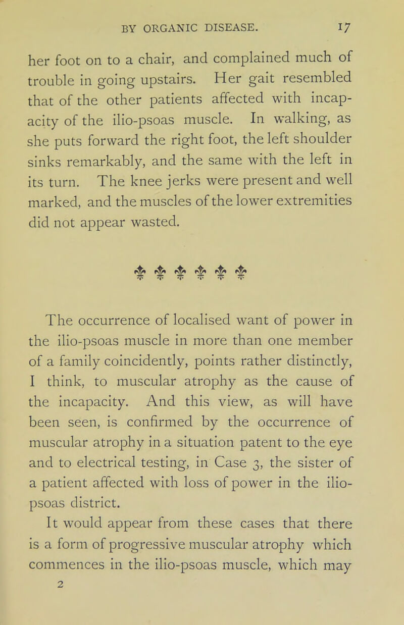 her foot on to a chair, and complained much of trouble in going upstairs. Her gait resembled that of the other patients affected with incap- acity of the ilio-psoas muscle. In walking, as she puts forward the right foot, the left shoulder sinks remarkably, and the same with the left in its turn. The knee jerks were present and well marked, and the muscles of the lower extremities did not appear wasted. ^ ^ The occurrence of localised want of power in the ilio-psoas muscle in more than one member of a family coincidently, points rather distinctly, I think, to muscular atrophy as the cause of the incapacity. And this view, as will have been seen, is confirmed by the occurrence of muscular atrophy in a situation patent to the eye and to electrical testing, in Case 3, the sister of a patient affected with loss of power in the ilio- psoas district. It would appear from these cases that there is a form of progressive muscular atrophy which commences in the ilio-psoas muscle, which may 2