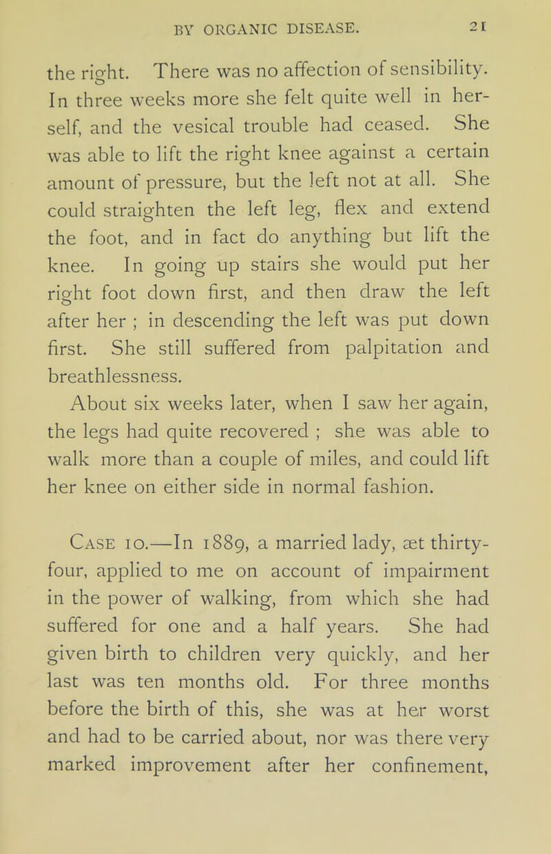 the rio-ht. There was no affection of sensibility. CD In three weeks more she felt quite well in her- self, and the vesical trouble had ceased. She was able to lift the right knee against a certain amount of pressure, but the left not at all. She could straighten the left leg, flex and extend the foot, and in fact do anything but lift the knee. In going up stairs she would put her right foot down first, and then draw the left after her ; in descending the left was put down first. She still suffered from palpitation and breathlessness. About six weeks later, when I saw her again, the legs had quite recovered ; she was able to walk more than a couple of miles, and could lift her knee on either side in normal fashion. Case io.—In 1889, a married lady, cet thirty- four, applied to me on account of impairment in the power of walking, from which she had suffered for one and a half years. She had given birth to children very quickly, and her last was ten months old. For three months before the birth of this, she was at her worst and had to be carried about, nor was there very marked improvement after her confinement,