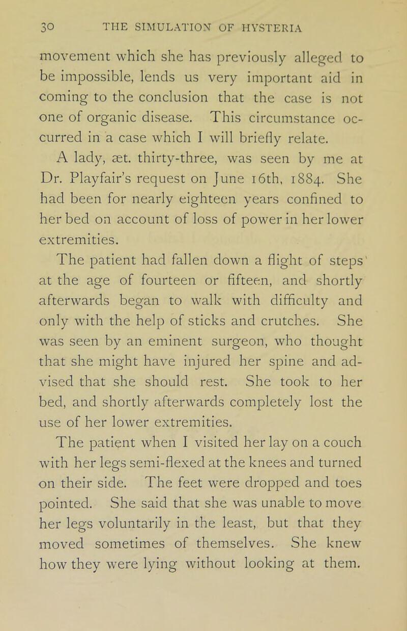 movement which she has previously alleged to be impossible, lends us very important aid in coming to the conclusion that the case is not one of organic disease. This circumstance oc- curred in a case which I will briefly relate. A lady, set. thirty-three, was seen by me at Dr. Playfair’s request on June 16th, 1884. She had been for nearly eighteen years confined to her bed on account of loss of power in her lower extremities. The patient had fallen down a flight of steps' at the age of fourteen or fifteen, and shortly afterwards began to walk with difficulty and only with the help of sticks and crutches. She was seen by an eminent surgeon, who thought that she might have injured her spine and ad- vised that she should rest. She took to her bed, and shortly afterwards completely lost the use of her lower extremities. The patient when I visited her lay on a couch with her legs semi-flexed at the knees and turned on their side. The feet were dropped and toes pointed. She said that she was unable to move her legs voluntarily in the least, but that they moved sometimes of themselves. She knew how they were lying without looking at them.