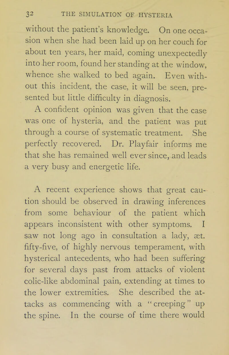 without the patient’s knowledge. On one occa- sion when she had been laid up on her couch for about ten years, her maid, coming unexpectedly into her room, found her standing at the window, whence she walked to bed again. Even with- out this incident, the case, it will be seen, pre- sented but little difficulty in diagnosis. A confident opinion was given that the case was one of hysteria, and the patient was put through a course of systematic treatment. She perfectly recovered. Dr. Playfair informs me that she has remained well ever since, and leads a very busy and energetic life. A recent experience shows that great cau- tion should be observed in drawing inferences from some behaviour of the patient which appears inconsistent with other symptoms. I saw not long ago in consultation a lady, set. fifty-five, of highly nervous temperament, with hysterical antecedents, who had been suffering for several days past from attacks of violent colic-like abdominal pain, extending at times to the lower extremities. She described the at- tacks as commencing with a “creeping” up the spine. In the course of time there would