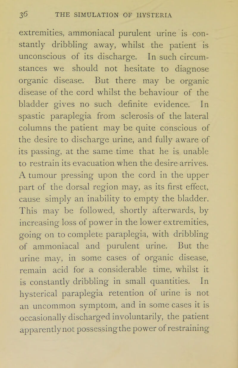 extremities, ammoniacal purulent urine is con- stantly dribbling away, whilst the patient is unconscious of its discharge. In such circum- stances we should not hesitate to diagnose organic disease. But there may be organic disease of the cord whilst the behaviour of the bladder gives no such definite evidence. In spastic paraplegia from sclerosis of the lateral columns the patient may be quite conscious of the desire to discharge urine, and fully aware of its passing, at the same time that he is unable to restrain its evacuation when the desire arrives. A tumour pressing upon the cord in the upper part of the dorsal region may, as its first effect, cause simply an inability to empty the bladder. This may be followed, shortly afterwards, by increasing loss of power in the lower extremities, going on to complete paraplegia, with dribbling of ammoniacal and purulent urine. But the urine may, in some cases of organic disease, remain acid for a considerable time, whilst it is constantly dribbling in small quantities. In hysterical paraplegia retention of urine is not an uncommon symptom, and in some cases it is occasionally discharged involuntarily, the patient apparently not possessing the power of restraining