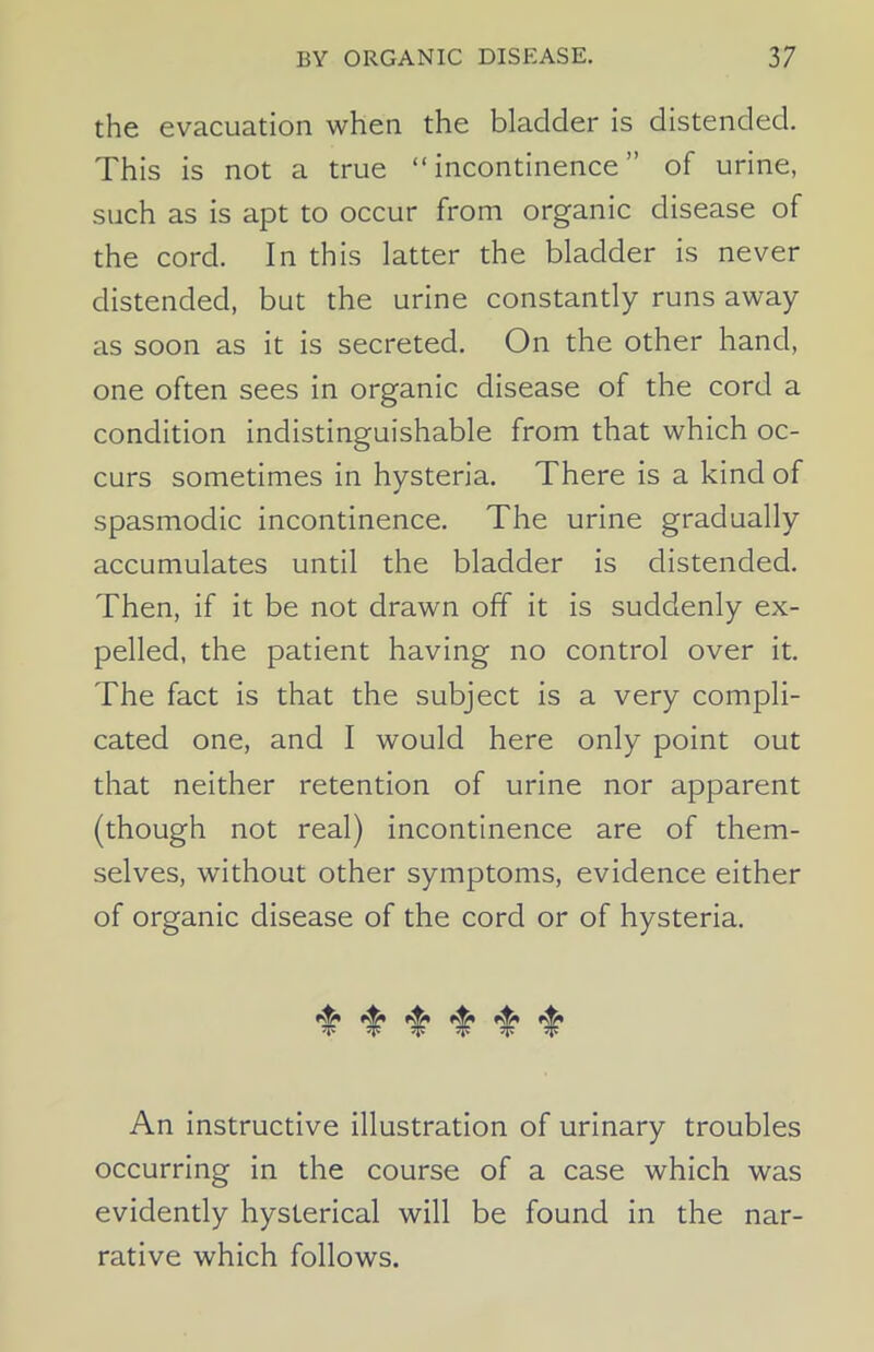 the evacuation when the bladder is distended. This is not a true “incontinence” of urine, such as is apt to occur from organic disease of the cord. In this latter the bladder is never distended, but the urine constantly runs away as soon as it is secreted. On the other hand, one often sees in organic disease of the cord a condition indistinguishable from that which oc- curs sometimes in hysteria. There is a kind of spasmodic incontinence. The urine gradually accumulates until the bladder is distended. Then, if it be not drawn off it is suddenly ex- pelled, the patient having no control over it. The fact is that the subject is a very compli- cated one, and I would here only point out that neither retention of urine nor apparent (though not real) incontinence are of them- selves, without other symptoms, evidence either of organic disease of the cord or of hysteria. An instructive illustration of urinary troubles occurring in the course of a case which was evidently hysterical will be found in the nar- rative which follows.