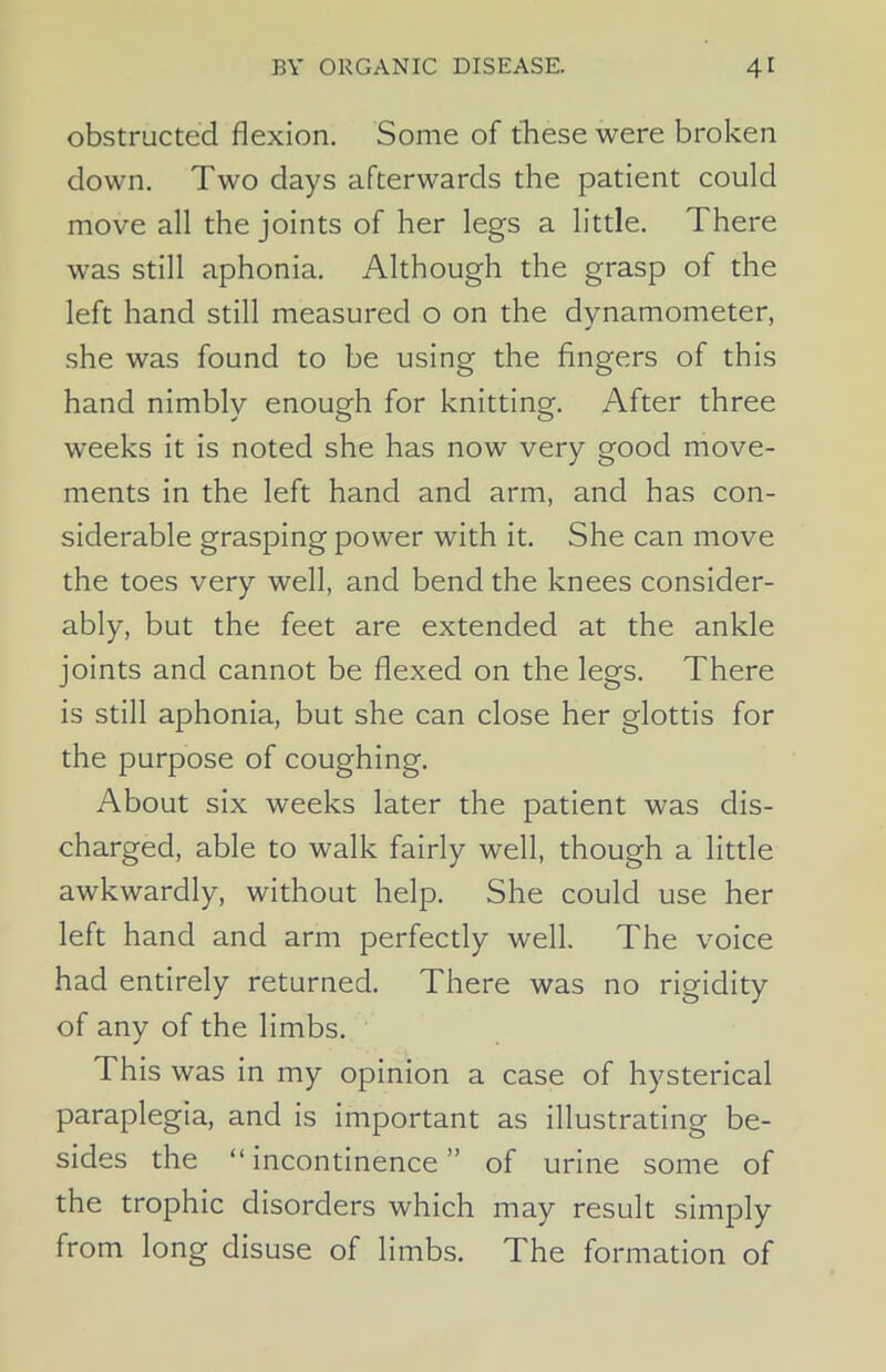 obstructed flexion. Some of these were broken down. Two days afterwards the patient could move all the joints of her legs a little. 1 here was still aphonia. Although the grasp of the left hand still measured o on the dynamometer, she was found to be using the fingers of this hand nimbly enough for knitting. After three weeks it is noted she has now very good move- ments in the left hand and arm, and has con- siderable grasping power with it. She can move the toes very well, and bend the knees consider- ably, but the feet are extended at the ankle joints and cannot be flexed on the legs. There is still aphonia, but she can close her glottis for the purpose of coughing. About six weeks later the patient was dis- charged, able to walk fairly well, though a little awkwardly, without help. She could use her left hand and arm perfectly well. The voice had entirely returned. There was no rigidity of any of the limbs. This was in my opinion a case of hysterical paraplegia, and is important as illustrating be- sides the “ incontinence ” of urine some of the trophic disorders which may result simply from long disuse of limbs. The formation of