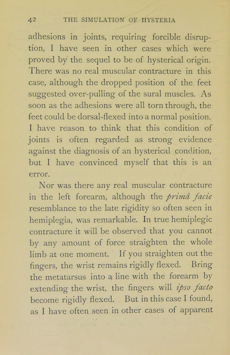 adhesions in joints, requiring forcible disrup- tion, I have seen in other cases which were proved by the sequel to be of hysterical origin. There was no real muscular contracture in this case, although the dropped position of the feet suggested over-pulling of the sural muscles. As soon as the adhesions were all torn through, the feet could be dorsal-flexed into a normal position. I have reason to think that this condition of joints is often regarded as strong evidence against the diagnosis of an hysterical condition, but I have convinced myself that this is an error. Nor was there any real muscular contracture in the left forearm, although the prima facie resemblance to the late rigidity so often seen in hemiplegia, was remarkable. In true hemiplegic contracture it will be observed that you cannot by any amount of force straighten the whole limb at one moment. If you straighten out the fingers, the wrist remains rigidly flexed. Bring the metatarsus into a line with the forearm by extending the wrist, the fingers will ipso facto become rigidly flexed. But in this case I found, as I have often seen in other cases of apparent