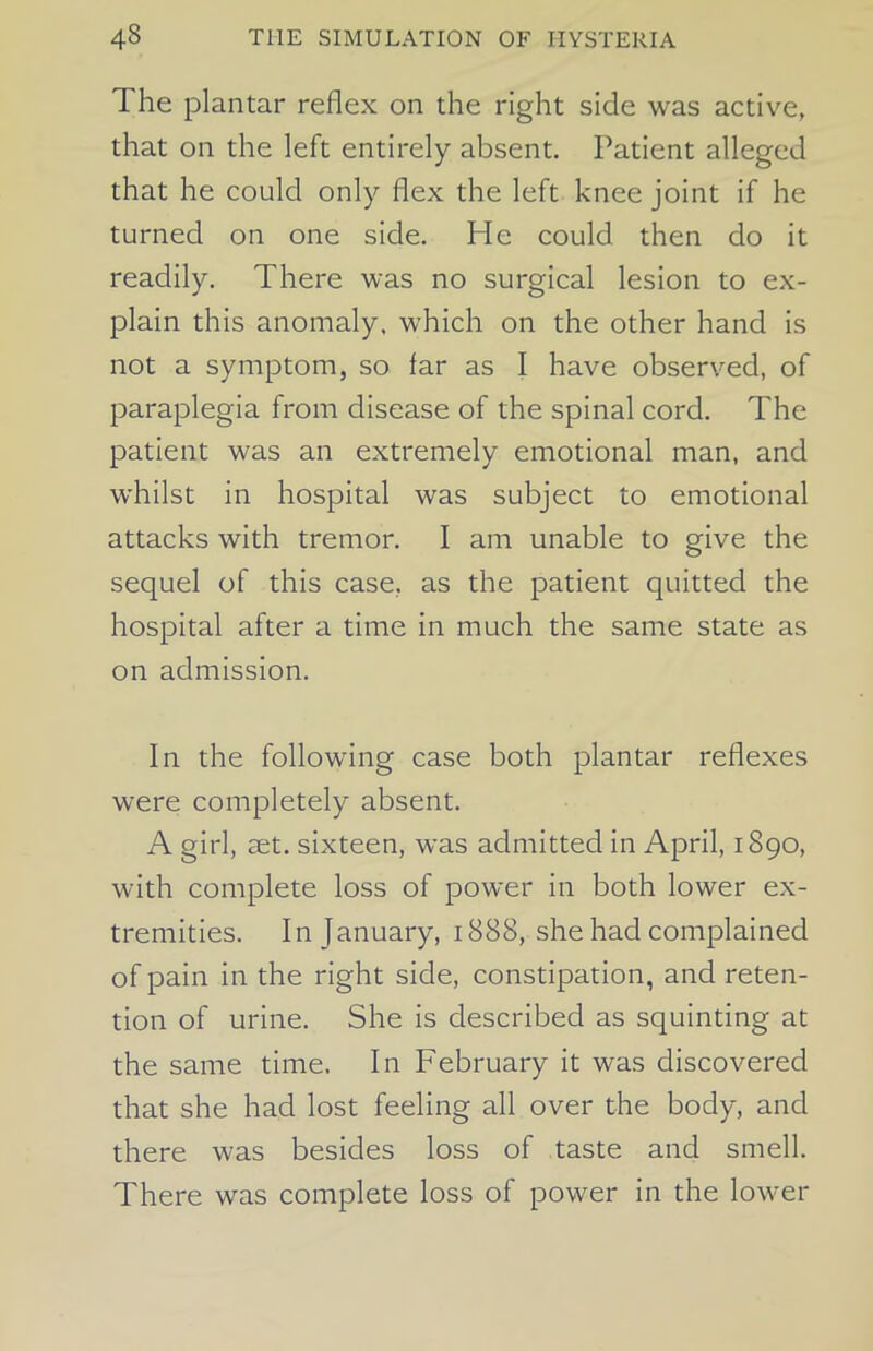 The plantar reflex on the right side was active, that on the left entirely absent. Patient alleged that he could only flex the left knee joint if he turned on one side. He could then do it readily. There was no surgical lesion to ex- plain this anomaly, which on the other hand is not a symptom, so far as I have observed, of paraplegia from disease of the spinal cord. The patient was an extremely emotional man, and whilst in hospital was subject to emotional attacks with tremor. I am unable to give the sequel of this case, as the patient quitted the hospital after a time in much the same state as on admission. In the following case both plantar reflexes were completely absent. A girl, set. sixteen, was admitted in April, 1890, with complete loss of power in both lower ex- tremities. In January, 1888, she had complained of pain in the right side, constipation, and reten- tion of urine. She is described as squinting at the same time. In February it was discovered that she had lost feeling all over the body, and there was besides loss of taste and smell. There was complete loss of power in the lower