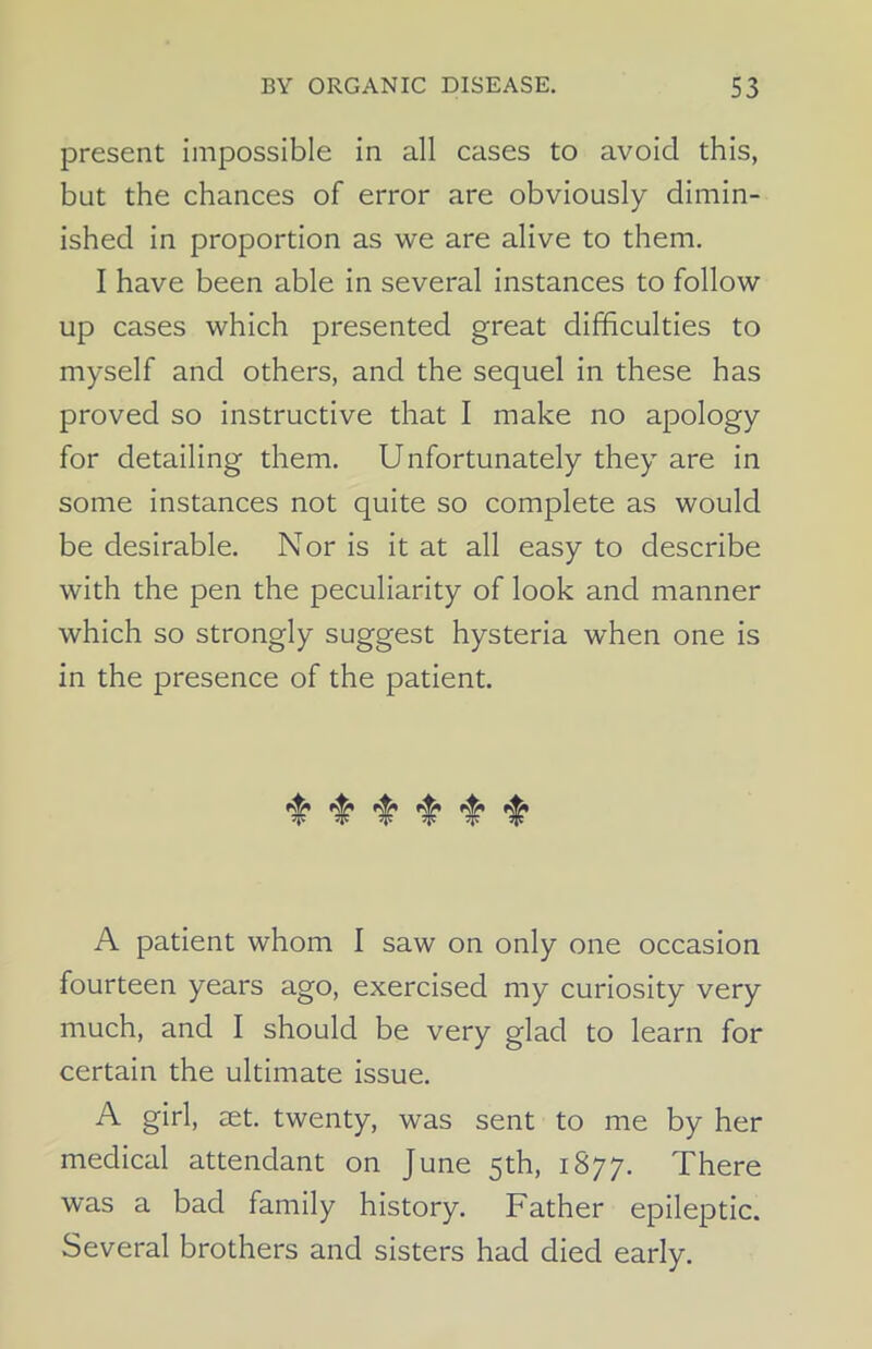 present impossible in all cases to avoid this, but the chances of error are obviously dimin- ished in proportion as we are alive to them. I have been able in several instances to follow up cases which presented great difficulties to myself and others, and the sequel in these has proved so instructive that I make no apology for detailing them. Unfortunately they are in some instances not quite so complete as would be desirable. Nor is it at all easy to describe with the pen the peculiarity of look and manner which so strongly suggest hysteria when one is in the presence of the patient. ^ A patient whom I saw on only one occasion fourteen years ago, exercised my curiosity very much, and I should be very glad to learn for certain the ultimate issue. A girl, aet. twenty, was sent to me by her medical attendant on June 5th, 1877. There was a bad family history. Father epileptic. Several brothers and sisters had died early.