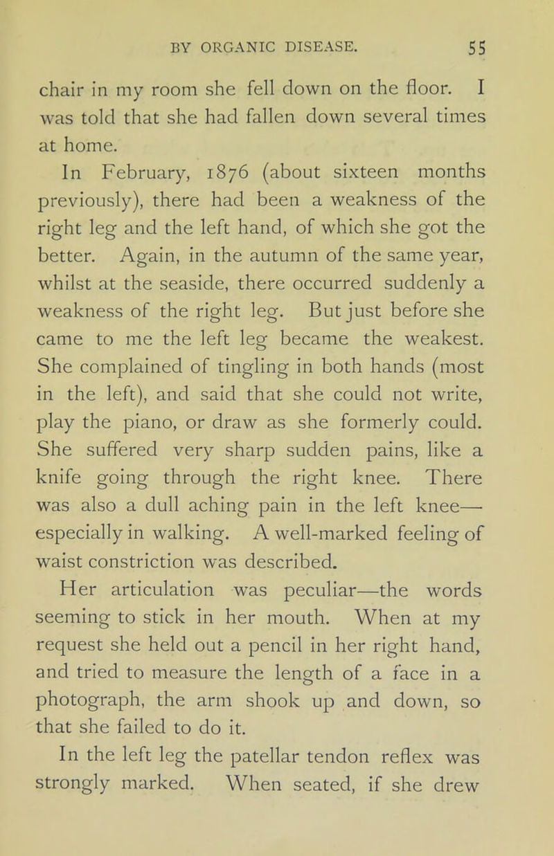 chair in my room she fell clown on the floor. I was told that she had fallen down several times at home. In February, 1876 (about sixteen months previously), there had been a weakness of the right leg and the left hand, of which she got the better. Again, in the autumn of the same year, whilst at the seaside, there occurred suddenly a weakness of the right leg. But just before she came to me the left leg became the weakest. She complained of tingling in both hands (most in the left), and said that she could not write, play the piano, or draw as she formerly could. She suffered very sharp sudden pains, like a knife going through the right knee. There was also a dull aching pain in the left knee— especially in walking. A well-marked feeling of waist constriction was described. Her articulation was peculiar—the words seeming to stick in her mouth. When at my request she held out a pencil in her right hand, and tried to measure the length of a face in a photograph, the arm shook up and down, so that she failed to do it. In the left leg the patellar tendon reflex was strongly marked. When seated, if she drew