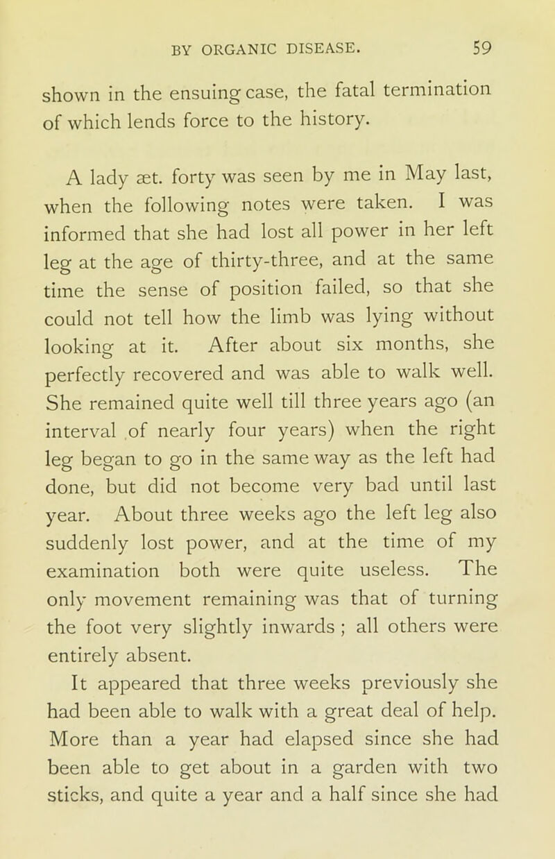 shown in the ensuing case, the fatal termination of which lends force to the history. A lady set. forty was seen by me in May last, when the following notes were taken. I was informed that she had lost all power in her left leg at the age of thirty-three, and at the same time the sense of position failed, so that she could not tell how the limb was lying without looking: at it. After about six months, she perfectly recovered and was able to walk well. She remained quite well till three years ago (an interval of nearly four years) when the right leg began to go in the same way as the left had done, but did not become very bad until last year. About three weeks ago the left leg also suddenly lost power, and at the time of my examination both were quite useless. The only movement remaining was that of turning the foot very slightly inwards ; all others were entirely absent. It appeared that three weeks previously she had been able to walk with a great deal of help. More than a year had elapsed since she had been able to get about in a garden with two sticks, and quite a year and a half since she had