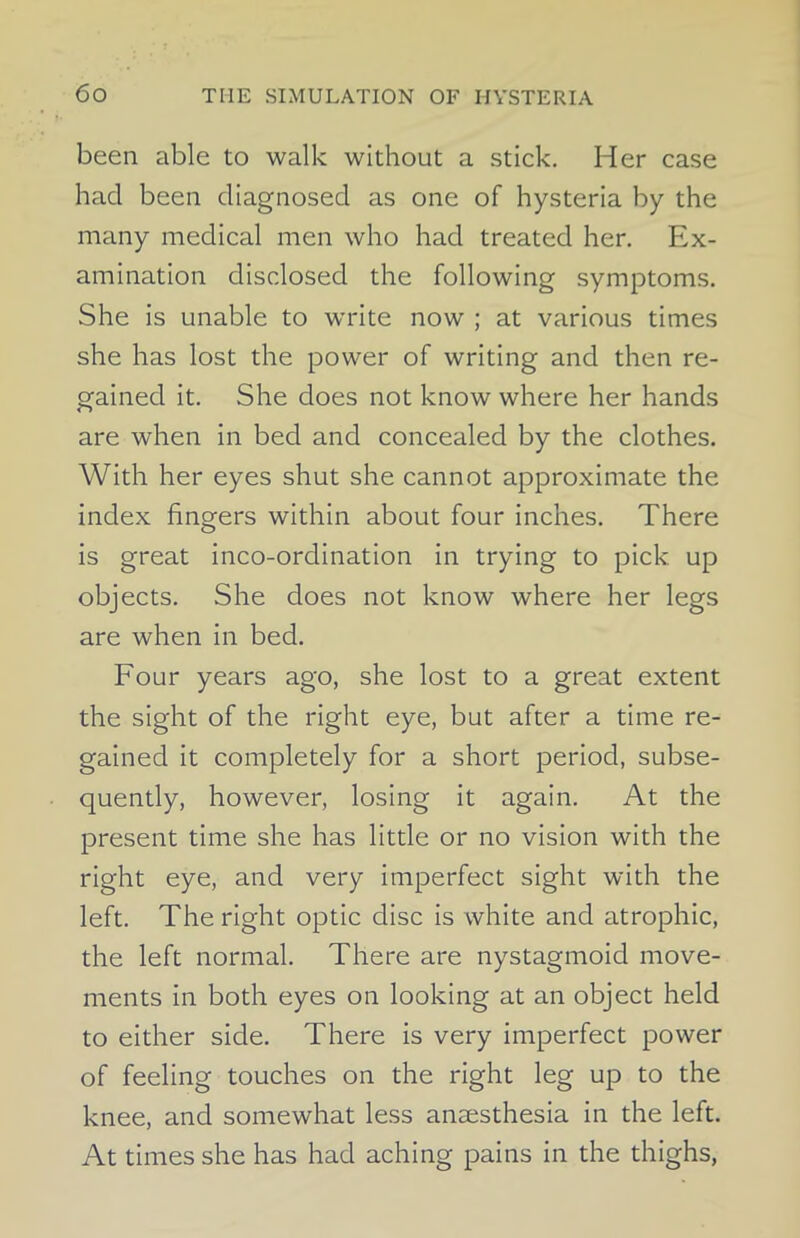 been able to walk without a stick. Her case had been diagnosed as one of hysteria by the many medical men who had treated her. Ex- amination disclosed the following symptoms. She is unable to write now ; at various times she has lost the power of writing and then re- gained it. She does not know where her hands are when in bed and concealed by the clothes. With her eyes shut she cannot approximate the index fingers within about four inches. There is great inco-ordination in trying to pick up objects. She does not know where her legs are when in bed. Four years ago, she lost to a great extent the sight of the right eye, but after a time re- gained it completely for a short period, subse- quently, however, losing it again. At the present time she has little or no vision with the right eye, and very imperfect sight with the left. The right optic disc is white and atrophic, the left normal. There are nystagmoid move- ments in both eyes on looking at an object held to either side. There is very imperfect power of feeling touches on the right leg up to the knee, and somewhat less anaesthesia in the left. At times she has had aching pains in the thighs,