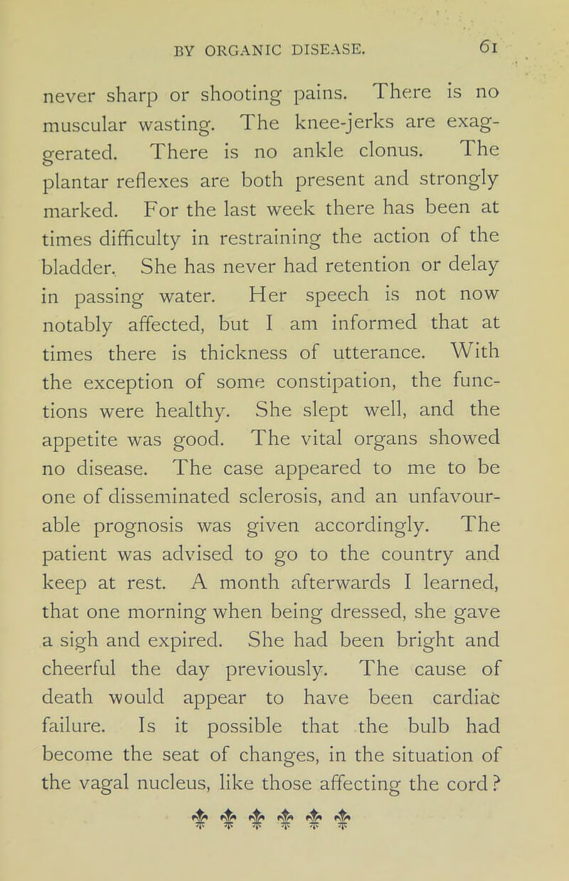 never sharp or shooting pains. There is no muscular wasting. The knee-jerks are exag- gerated. There is no ankle clonus. The plantar reflexes are both present and strongly marked. For the last week there has been at times difficulty in restraining the action of the bladder. She has never had retention or delay in passing water. Her speech is not now notably affected, but I am informed that at times there is thickness of utterance. With the exception of some constipation, the func- tions were healthy. She slept well, and the appetite was good. The vital organs showed no disease. The case appeared to me to be one of disseminated sclerosis, and an unfavour- able prognosis was given accordingly. The patient was advised to go to the country and keep at rest. A month afterwards I learned, that one morning when being dressed, she gave a sigh and expired. She had been bright and cheerful the day previously. The cause of death -would appear to have been cardiac failure. Is it possible that the bulb had become the seat of changes, in the situation of the vagal nucleus, like those affecting the cord ? V 5J5 5J5 “ sp