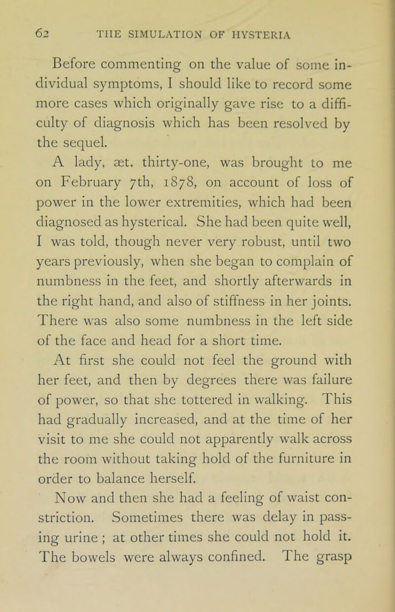 Before commenting on the value of some in- dividual symptoms, I should like to record some more cases which originally gave rise to a diffi- culty of diagnosis which has been resolved by the sequel. A lady, set. thirty-one, was brought to me on February 7th, 1878, on account of loss of power in the lower extremities, which had been diagnosed as hysterical. She had been quite well, I was told, though never very robust, until two years previously, when she began to complain of numbness in the feet, and shortly afterwards in the right hand, and also of stiffness in her joints. There was also some numbness in the left side of the face and head for a short time. At first she could not feel the ground with her feet, and then by degrees there was failure of power, so that she tottered in walking. This had gradually increased, and at the time of her visit to me she could not apparently walk across the room without taking hold of the furniture in order to balance herself. Now and then she had a feeling of waist con- striction. Sometimes there was delay in pass- ing urine ; at other times she could not hold it. The bowels were always confined. The grasp