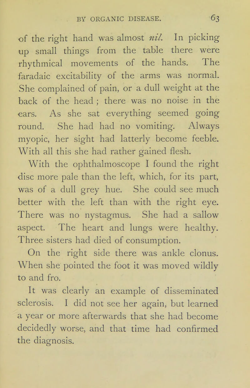 of the right hand was almost nil. In picking up small things from the table there were rhythmical movements of the hands. The faradaic excitability of the arms was normal. She complained of pain, or a dull weight at the back of the head ; there was no noise in the ears. As she sat everything seemed going round. She had had no vomiting. Always myopic, her sight had latterly become feeble. With all this she had rather gained flesh. With the ophthalmoscope I found the right disc more pale than the left, which, for its part, was of a dull grey hue. She could see much better with the left than with the right eye. There was no nystagmus. She had a sallow aspect. The heart and lungs were healthy. Three sisters had died of consumption. On the right side there was ankle clonus. When she pointed the foot it was moved wildly to and fro. It was clearly an example of disseminated sclerosis. I did not see her again, but learned a year or more afterwards that she had become decidedly worse, and that time had confirmed the diagnosis.