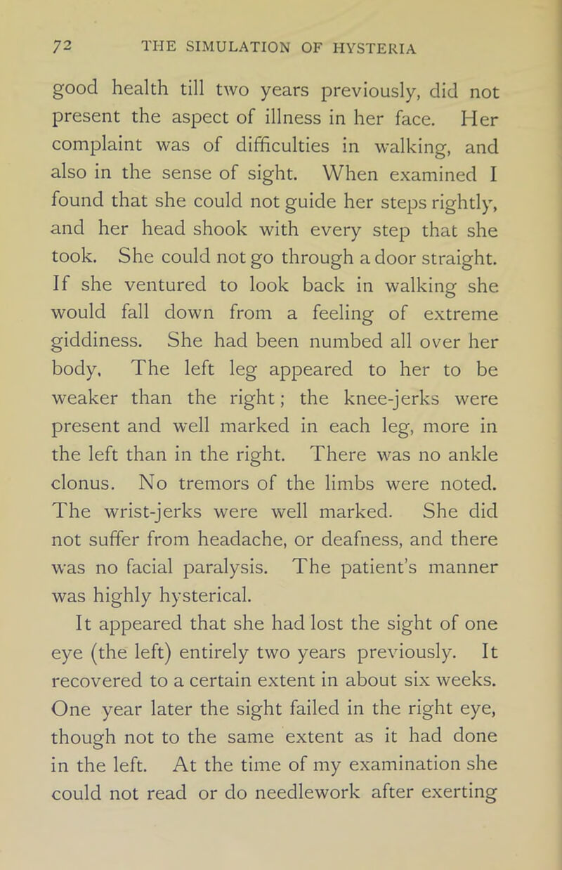 good health till two years previously, did not present the aspect of illness in her face. Her complaint was of difficulties in walking, and also in the sense of sight. When examined I found that she could not guide her steps rightly, and her head shook with every step that she took. She could not go through a door straight. If she ventured to look back in walking she would fall down from a feeling of extreme giddiness. She had been numbed all over her body. The left leg appeared to her to be weaker than the right; the knee-jerks were present and well marked in each leg, more in the left than in the right. There was no ankle clonus. No tremors of the limbs were noted. The wrist-jerks were well marked. She did not suffer from headache, or deafness, and there was no facial paralysis. The patient’s manner was highly hysterical. It appeared that she had lost the sight of one eye (the left) entirely two years previously. It recovered to a certain extent in about six weeks. One year later the sight failed in the right eye, though not to the same extent as it had done in the left. At the time of my examination she could not read or do needlework after exerting