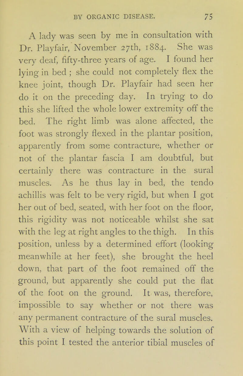 A lady was seen by me in consultation with Dr. Playfair, November 27th, 1884. She was very deaf, fifty-three years of age. I found her lying in bed ; she could not completely flex the knee joint, though Dr. Playfair had seen her do it on the preceding day. In trying to do this she lifted the whole lower extremity off the bed. The right limb was alone affected, the foot was strongly flexed in the plantar position, apparently from some contracture, whether or not of the plantar fascia I am doubtful, but certainly there was contracture in the sural muscles. As he thus lay in bed, the tenclo achillis was felt to be very rigid, but when I got her out of bed, seated, with her foot on the floor, this rigidity was not noticeable whilst she sat with the leg at right angles to the thigh. In this position, unless by a determined effort (looking meanwhile at her feet), she brought the heel down, that part of the foot remained off the ground, but apparently she could put the flat of the foot on the ground. It was, therefore, impossible to say whether or not there was any permanent contracture of the sural muscles. With a view of helping towards the solution of this point I tested the anterior tibial muscles of