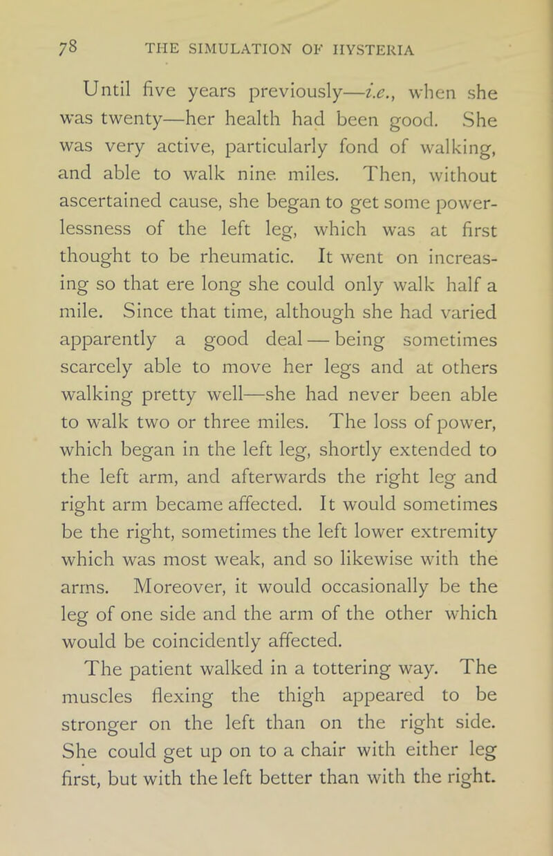 Until five years previously—i.e., when she was twenty—her health had been good. She was very active, particularly fond of walking, and able to walk nine miles. Then, without ascertained cause, she began to get some power- lessness of the left leg, which was at first thought to be rheumatic. It went on increas- ing so that ere long she could only walk half a mile. Since that time, although she had varied apparently a good deal — being sometimes scarcely able to move her legs and at others walking pretty well—she had never been able to walk two or three miles. The loss of power, which began in the left leg, shortly extended to the left arm, and afterwards the right leg and right arm became affected. It would sometimes be the right, sometimes the left lower extremity which was most weak, and so likewise with the arms. Moreover, it would occasionally be the leg of one side and the arm of the other which would be coincidently affected. The patient walked in a tottering way. The muscles flexing the thigh appeared to be stronger on the left than on the right side. She could get up on to a chair with either leg first, but with the left better than with the right.