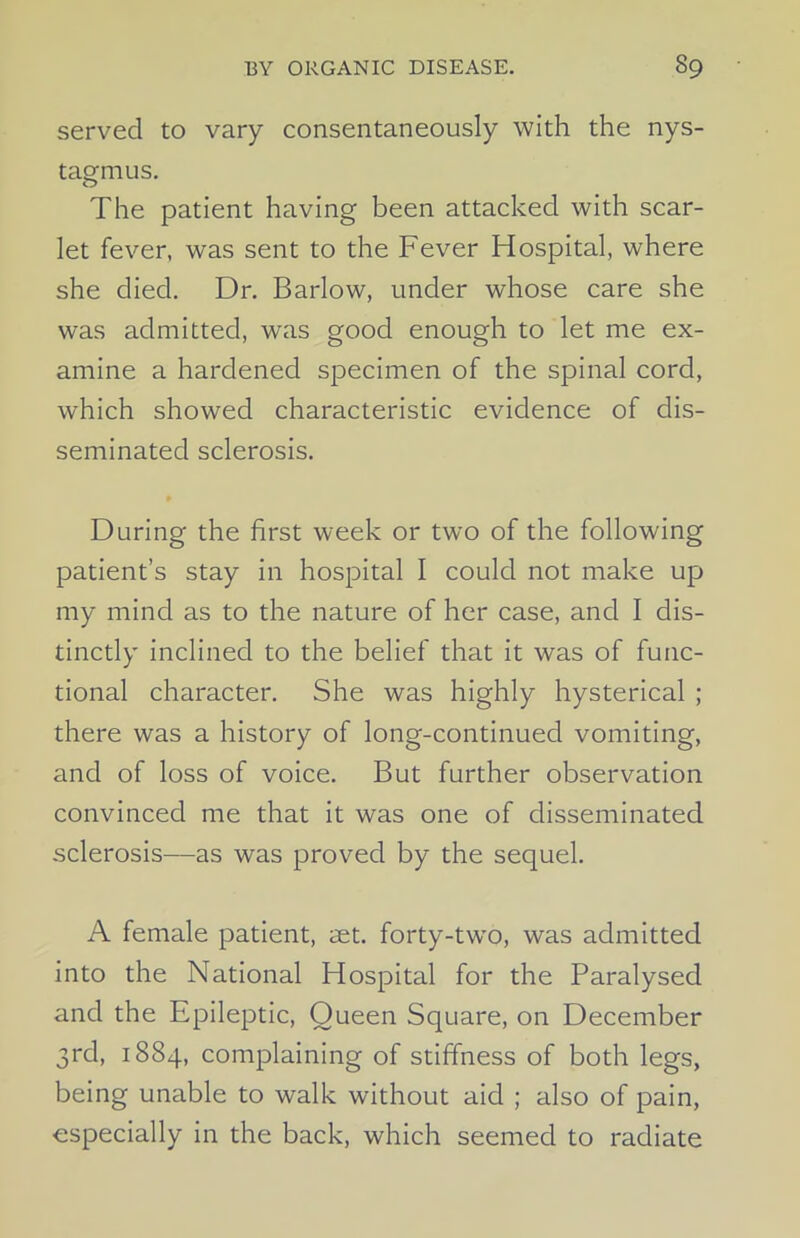 served to vary consentaneously with the nys- tagmus. The patient having been attacked with scar- let fever, was sent to the Fever Hospital, where she died. Dr. Barlow, under whose care she was admitted, was good enough to let me ex- amine a hardened specimen of the spinal cord, which showed characteristic evidence of dis- seminated sclerosis. During the first week or two of the following patient’s stay in hospital I could not make up my mind as to the nature of her case, and I dis- tinctly inclined to the belief that it was of func- tional character. She was highly hysterical ; there was a history of long-continued vomiting, and of loss of voice. But further observation convinced me that it was one of disseminated sclerosis—as was proved by the sequel. A female patient, aet. forty-two, was admitted into the National Hospital for the Paralysed and the Epileptic, Queen Square, on December 3rd, 1884, complaining of stiffness of both legs, being unable to walk without aid ; also of pain, especially in the back, which seemed to radiate