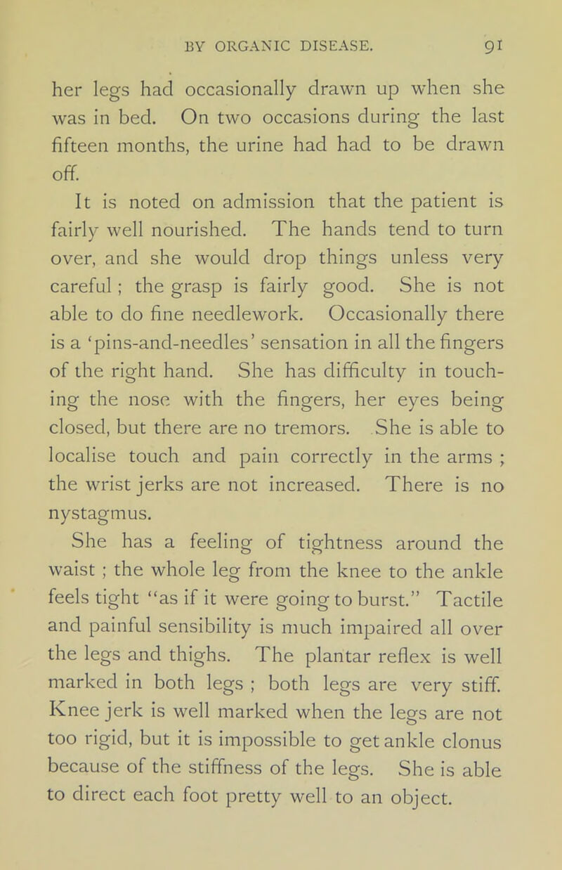 her legs had occasionally drawn up when she was in bed. On two occasions during the last fifteen months, the urine had had to be drawn off. It is noted on admission that the patient is fairly well nourished. The hands tend to turn over, and she would drop things unless very careful; the grasp is fairly good. She is not able to do fine needlework. Occasionally there is a ‘pins-and-needles’ sensation in all the fingers of the right hand. She has difficulty in touch- ing the nose with the fingers, her eyes being closed, but there are no tremors. She is able to localise touch and pain correctly in the arms ; the wrist jerks are not increased. There is no nystagmus. She has a feeling of tightness around the waist ; the whole leg from the knee to the ankle feels tight “as if it were going to burst.” Tactile and painful sensibility is much impaired all over the legs and thighs. The plantar reflex is well marked in both legs ; both legs are very stiff. Knee jerk is well marked when the legs are not too rigid, but it is impossible to get ankle clonus because of the stiffness of the legs. She is able to direct each foot pretty well to an object.