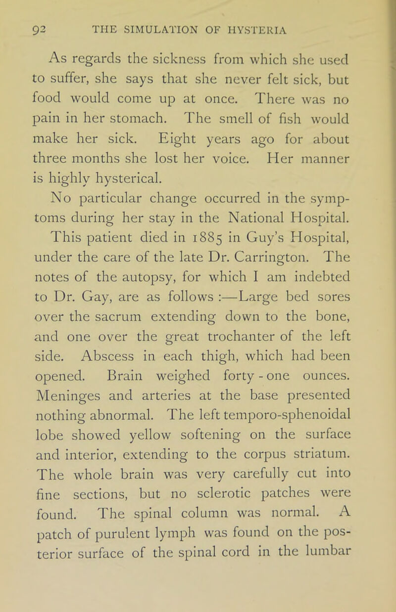 As regards the sickness from which she used to suffer, she says that she never felt sick, but food would come up at once. There was no pain in her stomach. The smell of fish would make her sick. Eight years ago for about three months she lost her voice. Her manner is highly hysterical. No particular change occurred in the symp- toms during her stay in the National Hospital. This patient died in 1885 in Guy’s Hospital, under the care of the late Dr. Carrington. The notes of the autopsy, for which I am indebted to Dr. Gay, are as follows :—Large bed sores over the sacrum extending down to the bone, and one over the great trochanter of the left side. Abscess in each thigh, which had been opened. Brain weighed forty - one ounces. Meninges and arteries at the base presented nothing abnormal. The left temporo-sphenoidal lobe showed yellow softening on the surface and interior, extending to the corpus striatum. The whole brain was very carefully cut into fine sections, but no sclerotic patches were found. The spinal column was normal. A patch of purulent lymph was found on the pos- terior surface of the spinal cord in the lumbar